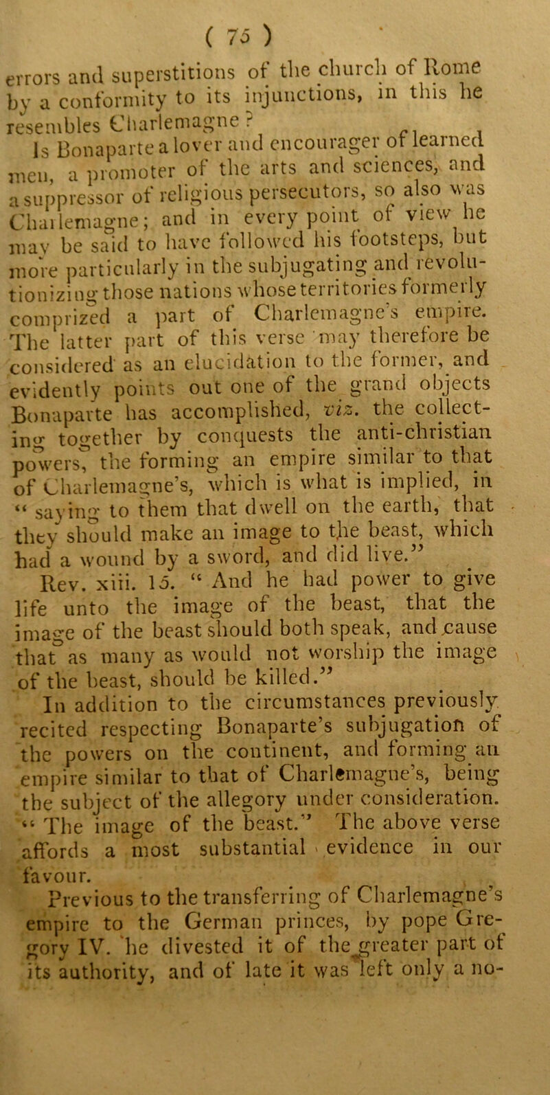 (70 errors and superstitions of the church of Rome by a conformity to its injunctions, in this he resembles Charlemagne ? Is Bonaparte a lover and cncourager or learned men, a promoter of the arts and sciences, and a suppressor of religious persecutors, so also was Charlemagne; and in every point of view he mav be said to have followed his footsteps, but more particularly in the subjugating and revolu- tion izing those nations whose tei ntoi ics foi me 1 ly comprized a part of Charlemagne's empire. The latter part of this verse may therefore be considered as an elucidation to the former, and evidently points out one of the grand objects Bonaparte has accomplished, viz. the collect- ing together by conquests the anti-christian powers, the forming an empire similar to that of Charlemagne’s, which is what is implied, in “ saying to them that dwell on the earth, that they should make an image to tjie beast, which had a wound by a sword, and did live.” Rev. xiii. Id. “ And he bad power to give life unto the image of the beast, that the image of the beast should both speak, and jcause that& as many as would not worship the image of the beast, should be killed.” In addition to the circumstances previously recited respecting Bonaparte’s subjugation of the powers on the continent, and forming an empire similar to that of Charlemagne’s, being the subject of the allegory under consideration. “ q'he image of the beast.” The above verse affords a most substantial » evidence in our favour. Previous to the transferring of Charlemagne’s empire to the German princes, by pope Gre- gory IV. he divested it of the^reater part of its authority, and of late it was left only a no-