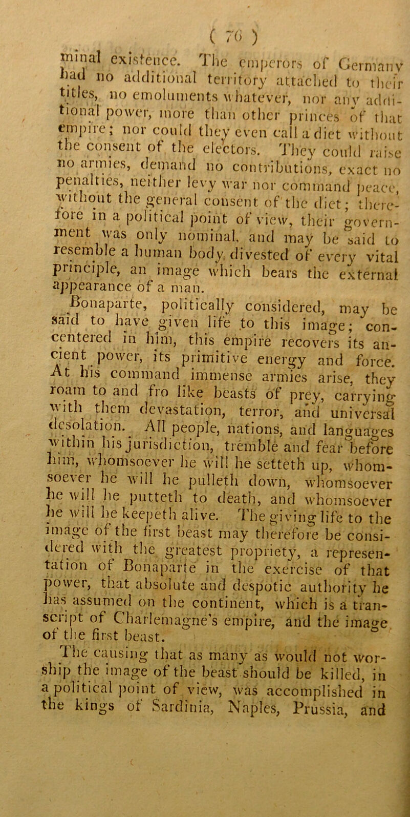 ( 70 ) rninal cxis.eucc. Ilic emperors ol Germany oad no additional territory attached to their titles, no emoluments whatever, nor any addi- tional power, more than other princes of that empire; nor could they even call a diet without the consent of the electors. They could raise no aimies, demand no contributions, exact no penalties, neither levy war nor command peace, without the general consent of the diet; there- iore in a political point of view, their govern- ment was only nominal, and may be said to resemble a human body divested of every vital principle, an image which bears the external appearance of a man. Bonaparte, politically considered, may be said to have given life to this image; con- centered in him, this, empire recovers its an- cient power, its primitive energy and force. At his command immense armies arise, they roam to and fro like beasts of prey, carrying with them devastation, terror, and universal desolation.. All people, nations, and languages within his jurisdiction, tremble and fear before him, whomsoever he will he setteth up, whom- soever he will he pulleth down, whomsoever he will lie putteth to death, and whomsoever he will be keepeth alive. 1 he giving life to the image of the first beast may therefore be consi- dtied with the greatest propriety, a represen- tation ot Bonaparte in the exercise of that power, that absolute and despotic authority he has assumed on the continent, which is a tran- script of Charlemagne’s empire, and the ima^e of the first beast. The causing that as many as would not wor- ship the image of the beast should be killed, in a political point of view, was accomplished in the kings of Sardinia, Naples, Prussia, and