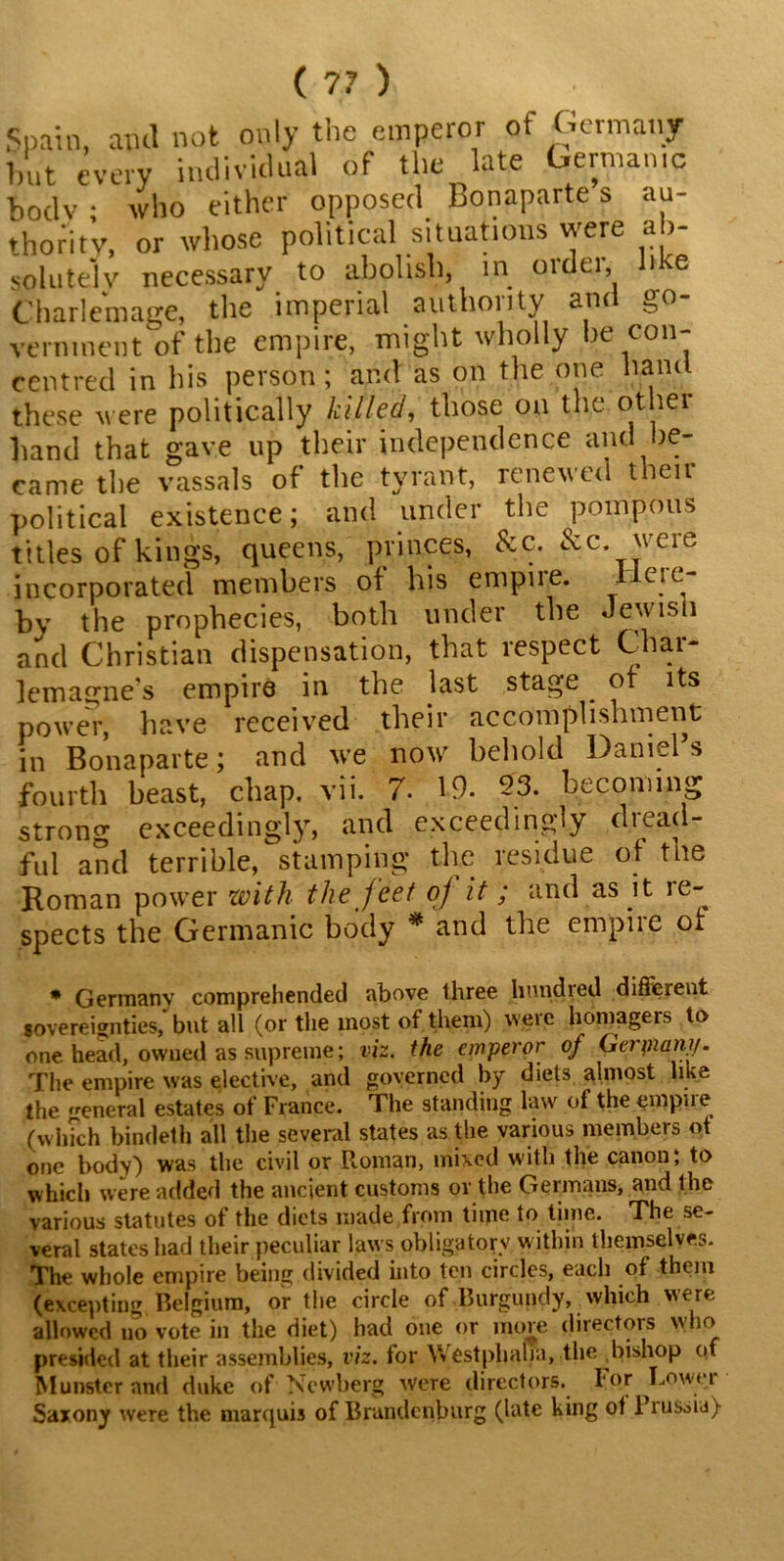 Spain, awl not only the emperor of Germany 1)ut every individual of the late Germamc body; who either opposed Bonaparte s au- thority, or whose political situations were ab- solutely necessary to abolish, in ordei, hke Charle'matre, the imperial authority awl go- vernment of the empire, might wholly be con- centred in his person; and as on the one hand these M ere politically killed, those on the ot lei hand that gave up their independence and be- came the vassals of the tyrant, renewed then political existence; and under the pompous titles of kings, queens, princes, &c. &c. weie incorporated members of his empire. I eic- by the prophecies, both under the Jewish and Christian dispensation, that respect Char- lemagne’s empire in the last stage ^ of its power, have received their accomplishment; in Bonaparte; and we now behold Daniel’s fourth beast, chap. vii. 7. 19. 23. becoming strong exceedingly, and exceedingly dread- ful and terrible, stamping the residue of the Roman power with the feet oj it; and as it ie- spects the Germanic body * and the empire ot * Germany comprehended above three hundred different sovereignties, but all (or the most of them) were homagers to one head, owned as supreme; viz. the emperor of Gerpiany. The empire was elective, and governed by diets almost like the general estates of France. The standing law of the empue (which bindeth all the several states as the various members ot one body) was the civil or Roman, mixed with the canon; to which were added the ancient customs or the Germans, and the various statutes of the diets made from time to time. The se- veral states had their peculiar laws obligatory within themselves. The whole empire being divided into ten circles, each of them (excepting Belgium, or the circle of Burgundy, which were allowed no vote in the diet) had one or more directors who presided at their assemblies, viz. for Westphalia, the bishop of Munster and duke of Ncwberg were directors. I‘or ^Lowei Saxony were the marquis of Brandenburg (late king of Prussia)