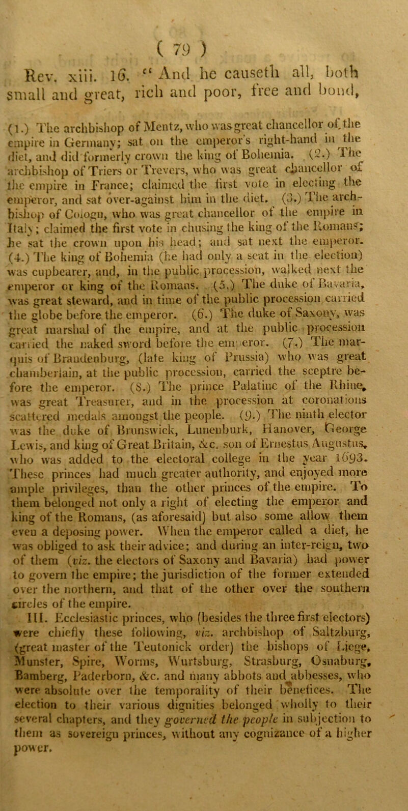 Rev. xiii. lG. “ And he causetli all, both small and great, rich and poor, free and bond, (l.) The archbishop of Mentz, who was great chancellor of. the empire in Germany; sat on the emperors right-hand in the diet, and did formerly crown the long ot Bohemia. (-•) 1 he archbishop of Triers or Trovers,  ho was great chancellor of the empire in France; claimed the iirst vole in electing the emperor, and sat over-against him in the diet. (3.) The arch- bishop of Goiogn, who was great chancellor ot the empire in Italy ; claimed the first vote in chasing the kiug ot the Homans; he sat the crown upon his head; and sat next the emperor. (4.) The king of Bohemia (he had only a scat in the election) was cupbearer, and, in the public procession, walked next the emperor or king of the Romans. (5.) The duke oi Bavaria, was great steward, and in time of the public procession carried the globe before the emperor. (6\) The duke of Saxony, was great marshal of the empire, and at the public procession carried the naked sword before the emperor. (70 The mar- quis of Brandenburg, (late king ot Prussia) who was great chamberlain, at the public procession, carried the sceptre be- fore the emperor. (S.) The prince Palatine ot the Rhine, was great Treasurer, and in the procession at coronations scattered medals amongst the people, (9.) The ninth elector was the duke of Brunswick, Luneuburk, Hanover, George Lew is, and king of Great Britain, 6cc, son ot Ernestus Augustus, who was added to the electoral college in the year l6'93. These princes had much greater authority, and enjoyed more ample privileges, than the other princes oi the empire. To them belonged not. only a right of electing the emperor and king of the Romans, (as aforesaid) but also some allow them eveu a deposing power. Wheu the emperor called a diet, he was obliged to ask their advice; and during an inter-reign, two of them {viz. the electors of Saxony and Bavaria) had power to govern the empire; the jurisdiction of the former extended over the northern, and that of the other over the southern circles of the empire. III. Ecclesiastic princes, who (besides the three first electors) were chiefly these following, viz. archbishop of Saltzburg, (great master of the Teutonick order) the bishops of Liege* funster, Spire, Worms, Wurtsburg, Strasburg, Osnaburg, Bamberg, Paderborn, &c. and many abbots and abbesses, w ho were absolute over the temporality of their benefices. The election to their various dignities belonged Wholly to their several chapters, and they governed the people in subjection to them as sovereign princes, w ithout any cognizance of a higher power.