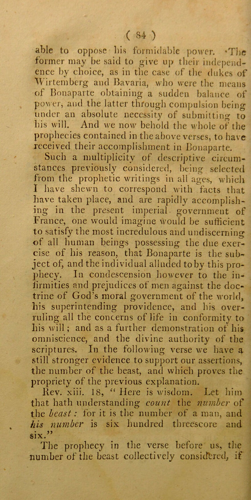able to oppose his formidable power. -The former may be said to give up their independ- ence by choice, as in the case of the dukes of Wirtern berg and Bavaria, who were the means of Bonaparte obtaining a sudden balance of power, and the latter through compulsion being under an absolute necessity of submitting to his will. And we now behold the whole of the prophecies contained in the above verses, to have received their accomplishment in Bonaparte. Such a multiplicity of descriptive circum- stances previously considered, being selected from the prophetic writings in all ages, which I have shewn to correspond with facts that have taken place, and are rapidly accomplish- ing in the present imperial government of France, one would imagine would be sufficient to satisfy the most incredulous and undiscerning of all human beings possessing the due exer- cise of his reason, that Bonaparte is the sub- ject of, and the individual alluded toby this pro- phecy. In condescension however to the in- firmities and prejudices of men against the doc- trine of God’s moral government of the world, his superintending providence, and his over- ruling all the concerns of life in conformity to his will; and as a further demonstration of his omniscience, and the divine authority of the scriptures. In the following verse we have a still stronger evidence to support our assertions, the number of the beast, and which proves the propriety of the previous explanation. Kev. xiii. 18, “ Here is wisdom. Let him that hath understanding count the number of the beast: for it is the number of a man, and his number is six hundred threescore and six.” The prophecy in the verse before us, the number of the beast collectively considered, if
