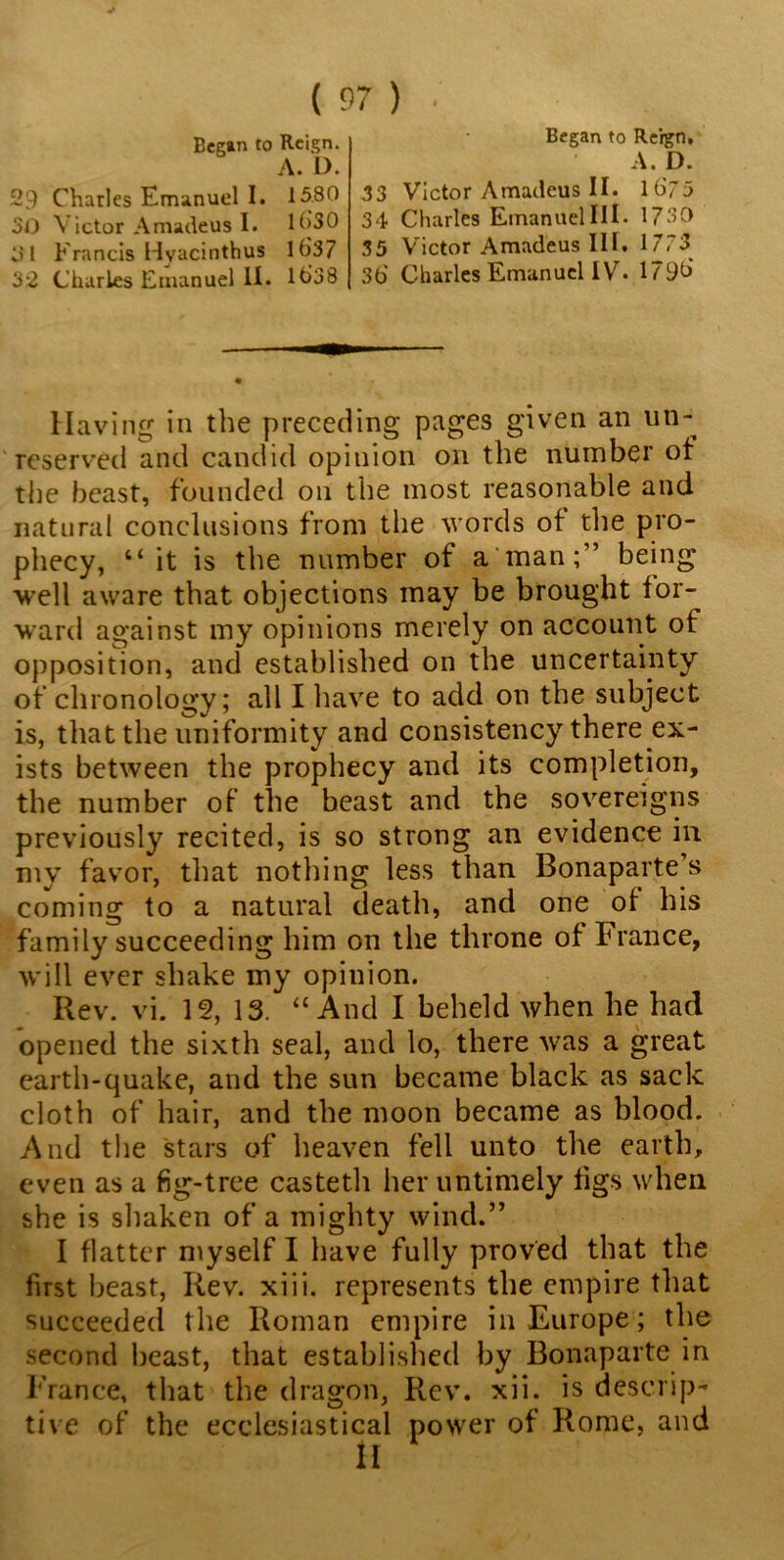 Began to Reign. A. D. 29 Charles Emanuel I. 1580 30 Victor Amadeus I. Uj30 31 Francis Hvacinthus lb'37 32 Charles Emanuel II. lt>38 Began to Reign, A. D. 33 Victor Amadeus II. lb73 34 Charles Emanuel III. 1730 35 Victor Amadeus III. 1773 3b Charles Emanuel IV. 179b Having in the preceding pages given an un- reserved and candid opinion on the number of the beast, founded on the most reasonable and natural conclusions from the words of the pro- phecy, “it is the number of a man;” being well aware that objections may be brought for- ward against my opinions merely on account of opposition, and established on the uncertainty of chronology; all I have to add on the subject is, that the uniformity and consistency there ex- ists between the prophecy and its completion, the number of the beast and the sovereigns previously recited, is so strong an evidence in my favor, that nothing less than Bonaparte s coming to a natural death, and one of his family succeeding him on the throne of France, will ever shake my opinion. Rev. vi. If, 13. “And I beheld when he had opened the sixth seal, and lo, there was a great earth-quake, and the sun became black as sack cloth of hair, and the moon became as blood. And the stars of heaven fell unto the earth, even as a fig-tree casteth her untimely figs when she is shaken of a mighty wind.” I flatter myself I have fully proved that the first beast, Rev. xiii. represents the empire that succeeded the Roman empire in Europe; the second beast, that established by Bonaparte in France, that the dragon, Rev. xii. is descrip- tive of the ecclesiastical power of Rome, and II