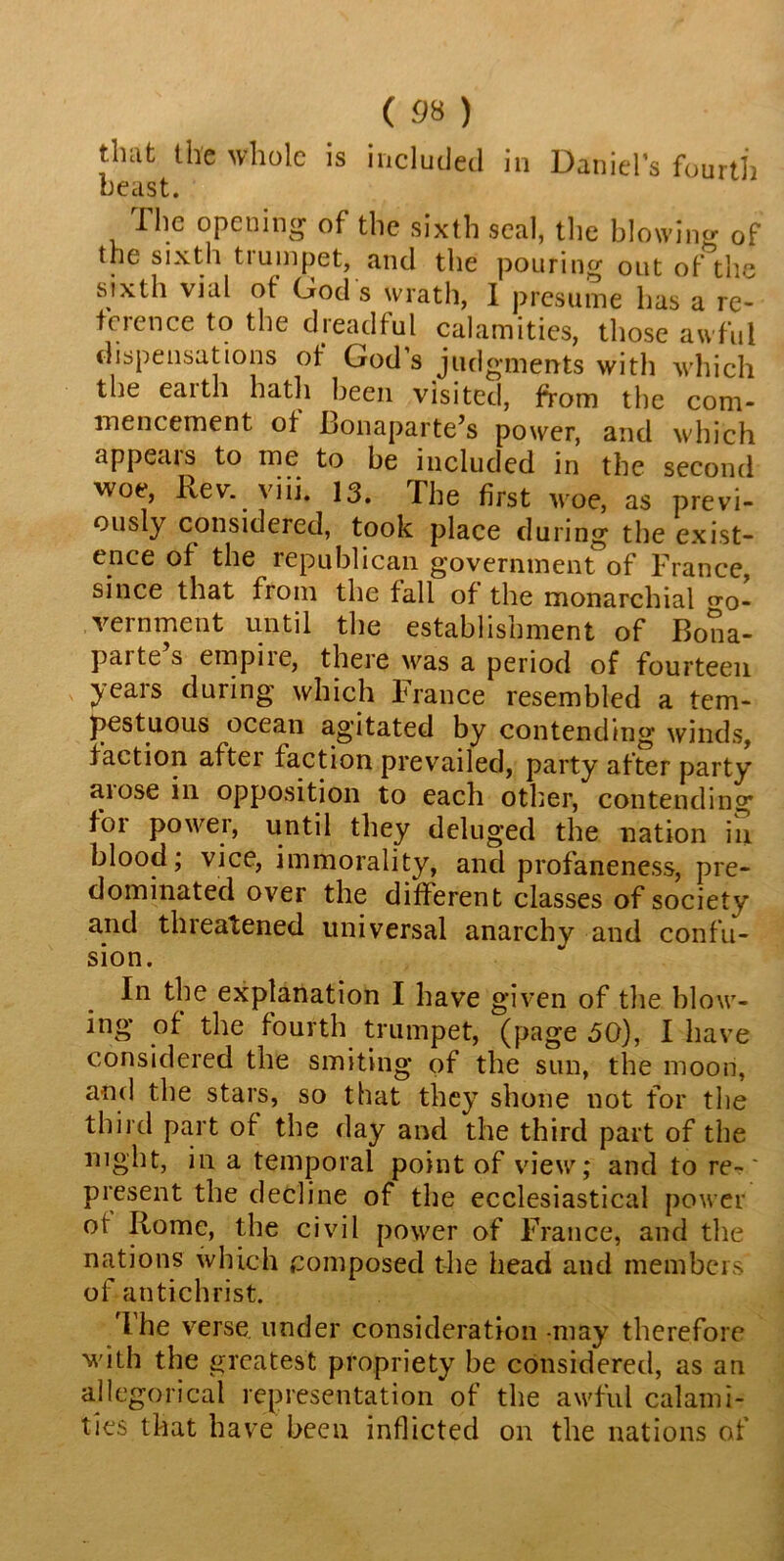 that the whole is included in Daniel’s fourth beast. I he opening of the sixth seal, the blowing of the sixth trumpet, and the pouring out of the sixth vial of God's wrath, I presume lias a re- ference to the dreadful calamities, those awful dispensations of God s judgments with which the eaith hath been visited, from the com- mencement of Bonaparte’s power, and which appears to me to be included in the second woe, Rev. viii. 13. The first woe, as previ- ously considered, took place during the exist- ence of the republican government of France, since that from the fall of the monarchial go- vernment until the establishment of Bona- parte’s empire, there was a period of fourteen years during which France resembled a tem- pestuous ocean agitated by contending winds, faction after faction prevailed, party after party aiose in opposition to each other, contending ioi powei, until they deluged the nation in blood; vice, immorality, and profaneness, pre- dominated over the different classes of society and threatened universal anarchy and confu- sion. In the explanation I have given of the blow- ing of the fourth trumpet, (page 50), I have considered the smiting of the sun, the moon, and the stars, so that they shone not for the third part of the day and the third part of the mght, in a temporal point of view; and to re-' present the decline of the ecclesiastical power or Rome, the civil power of France, and the nations which composed the head and members of antichrist. I he verse under consideration may therefore with the greatest propriety be considered, as an allegorical representation of the awful calami- ties that have been inflicted on the nations of