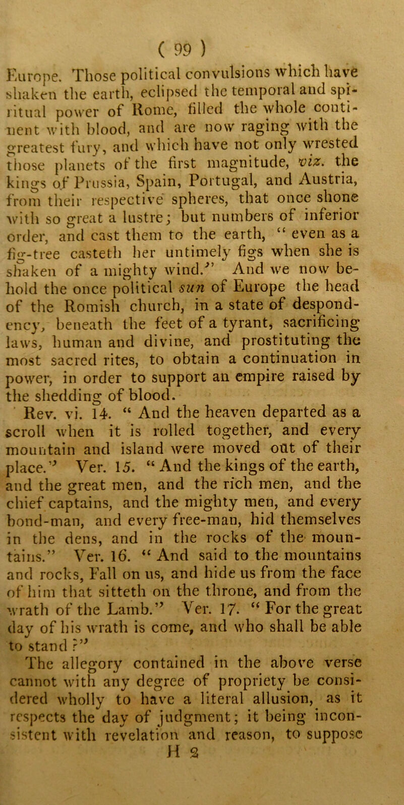 Europe. Those political convulsions which have shaken the earth, eclipsed the temporal and spi- ritual power ot Home, filled the whole conti- nent with blood, and are nosv raging with the greatest fury, and which have not only wrested those planets of the first magnitude, viz. the kings of Prussia, Spain, Portugal, and Austria, from their respective spheres, that once shone with so great a lustre; but numbers of inferior order, and cast them to the earth, “ even as a fig-tree casteth her untimely figs when she is shaken of a mighty wind/’ And we now be- hold the once political sun of Europe the head of the Romish church, in a state of despond- ency/ beneath the feet of a tyrant, sacrificing laws, human and divine, and prostituting the most sacred rites, to obtain a continuation in power, in order to support an empire raised by the shedding of blood. Rev. vi. 14. “ And the heaven departed as a scroll when it is rolled together, and every mountain and island were moved oat of their place.” Ver. 15. “ And the kings of the earth, and the great men, and the rich men, and the chief captains, and the mighty men, and every bond-man, and every free-man, hid themselves in the dens, and in the rocks of the moun- tains.” Ver. 16. “ And said to the mountains and rocks, Fall on us, and hide us from the face of him that sitteth on the throne, and from the wrath of the Lamb.” Ver. 17. “ For the great day of his wrath is come, and who shall be able to stand r” The allegory contained in the above verse cannot with any degree of propriety be consi- dered wholly to have a literal allusion, as it respects the day of judgment; it being incon- sistent with revelation and reason, to suppose H 3
