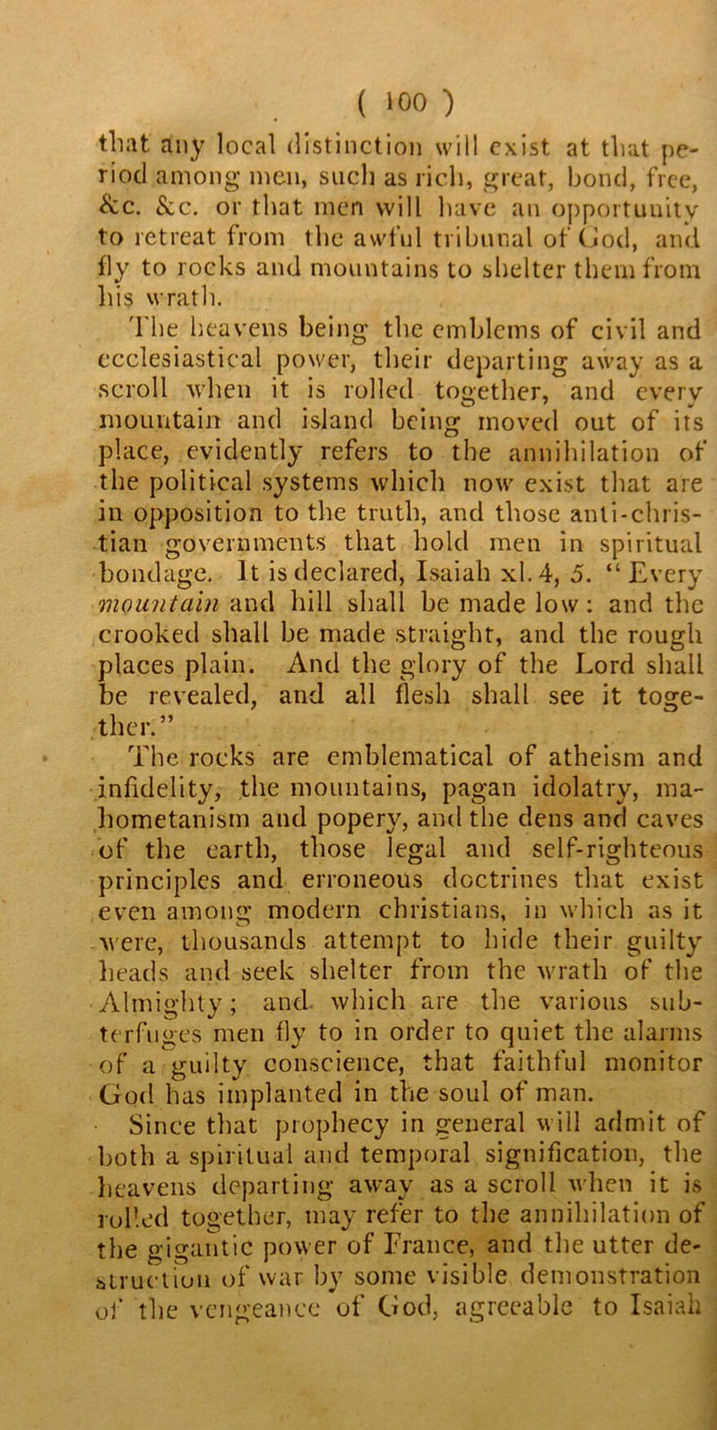 that any local distinction will exist at that pe- riod among men, such as rich, great, bond, free, &c. &c. or that men will have an opportunity to retreat from the awful tribunal of God, and fly to rocks and mountains to shelter them from his wrath. The heavens being the emblems of civil and ecclesiastical power, their departing away as a scroll when it is rolled together, and every mountain and island being moved out of its place, evidently refers to the annihilation of the political systems which now exist that are in opposition to the truth, and those anti-Chris- tian governments that hold men in spiritual bondage. It is declared, Isaiah xl.4, 5. “Every mountain and hill shall be made low: and the crooked shall be made straight, and the rough places plain. And the glory of the Lord shall be revealed, and all flesh shall see it toge- ther.” The rocks are emblematical of atheism and infidelity, the mountains, pagan idolatry, ma- hometanism and popery, and the dens and caves of the earth, those legal and self-righteous principles and erroneous doctrines that exist even among modern Christians, in which as it were, thousands attempt to hide their guilty heads and seek shelter from the wrath of the Almighty; and. which are the various sub- terfuges men fly to in order to quiet the alarms of a guilty conscience, that faithful monitor God has implanted in the soul of man. Since that prophecy in general will admit of both a spiritual and temporal signification, the heavens departing away as a scroll when it is rolled together, may refer to the annihilation of the gigantic power of France, and the utter de- struction of war by some visible demonstration of the vengeance of God, agreeable to Isaiah
