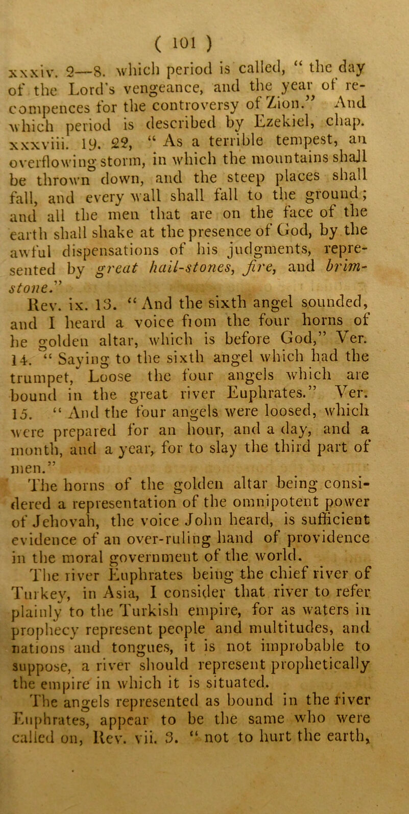 xxxiv. 2—8. which period is called, “ the day of the Lord's vengeance, and the year of re- compences for the controversy of Zion.” And which period is described by Lzekicl, chap, xxxviii. 19. 22, “ As a terrible tempest, an overflowing stonn, in which the mountains shajl be thrown down, and the steep places shall fall, and every wall shall fall to the ground; and all the men that are on the face of the earth shall shake at the presence of God, by the awful dispensations of his judgments, repre- sented by great hail-stones, fire, and brim- stone.” Rev. ix. 13. “ And the sixth angel s.ounded, and I heard a voice fiom the four horns of he golden altar, which is before God,” Ver. 14. Saying to the sixth angel which had the trumpet, Loose the four angels which are bound in the great river Luphrates. Ver. 15. “ And the four angels were loosed, which were prepared for an hour, and a day, and a month, and a year, for to slay the third part of men.” The horns of the golden altar being consi- dered a representation of the omnipotent power of Jehovah, the voice John heard, is sufficient evidence of an over-ruling hand of providence in the moral government of the world. The river Luphrates being the chief river of Turkey, in Asia, I consider that river to refer plainly to the Turkish empire, for as waters in prophecy represent people and multitudes, and nations and tongues, it is not improbable to suppose, a river should represent prophetically the empire in which it is situated. The angels represented as bound in the river Euphrates, appear to be the same who were called on, ltcv. vii. 3. “ not to hurt the earth,