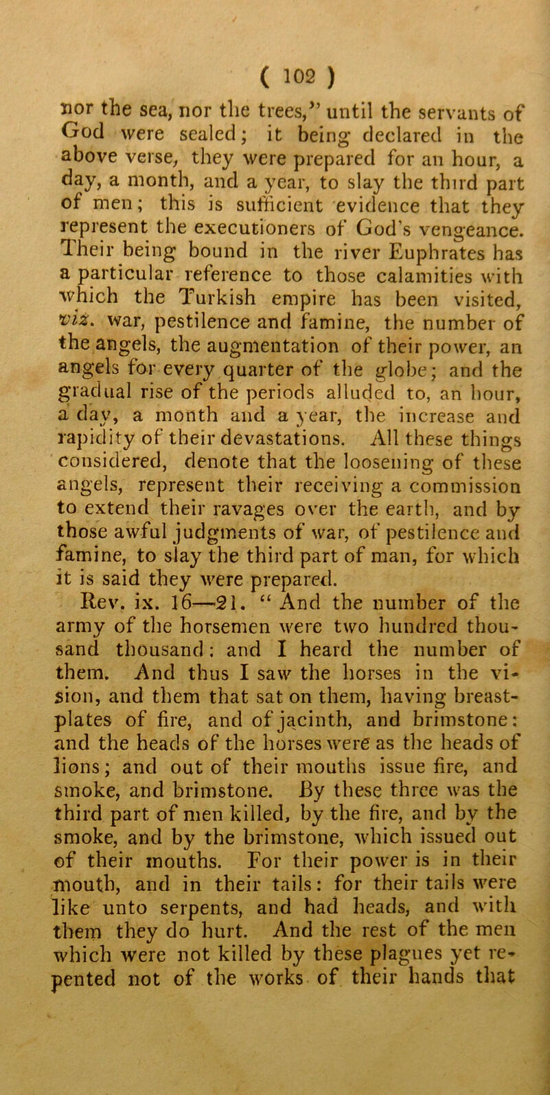 nor the sea, nor the trees,” until the servants of God were sealed; it being* declared in the above verse, they were prepared for an hour, a day, a month, and a year, to slay the third part of men; this is sufficient evidence that they represent the executioners of God’s vengeance. Their being bound in the river Euphrates has a particular reference to those calamities with which the Turkish empire has been visited, viz. war, pestilence and famine, the number of the angels, the augmentation of their power, an angels for every quarter of the globe; and the gradual rise of the periods alluded to, an hour, a day, a month and a year, the increase and rapidity of their devastations. All these things considered, denote that the loosening of these angels, represent their receiving a commission to extend their ravages over the earth, and by those awful judgments of war, of pestilence and famine, to slay the third part of man, for which it is said they were prepared. Rev. ix. 16—21. “ And the number of the army of the horsemen were two hundred thou- sand thousand; and I heard the number of them. And thus I saw the horses in the vi- sion, and them that sat on them, having breast- plates of fire, and of jacinth, and brimstone: and the heads of the horses were as the heads of lions; and out of their mouths issue fire, and smoke, and brimstone. By these three was the third part of men killed, by the fire, and by the smoke, and by the brimstone, which issued out of their mouths. For their power is in their mouth, and in their tails: for their tails were like unto serpents, and had heads, and with them they do hurt. And the rest of the men which were not killed by these plagues yet re- pented not of the works of their hands that