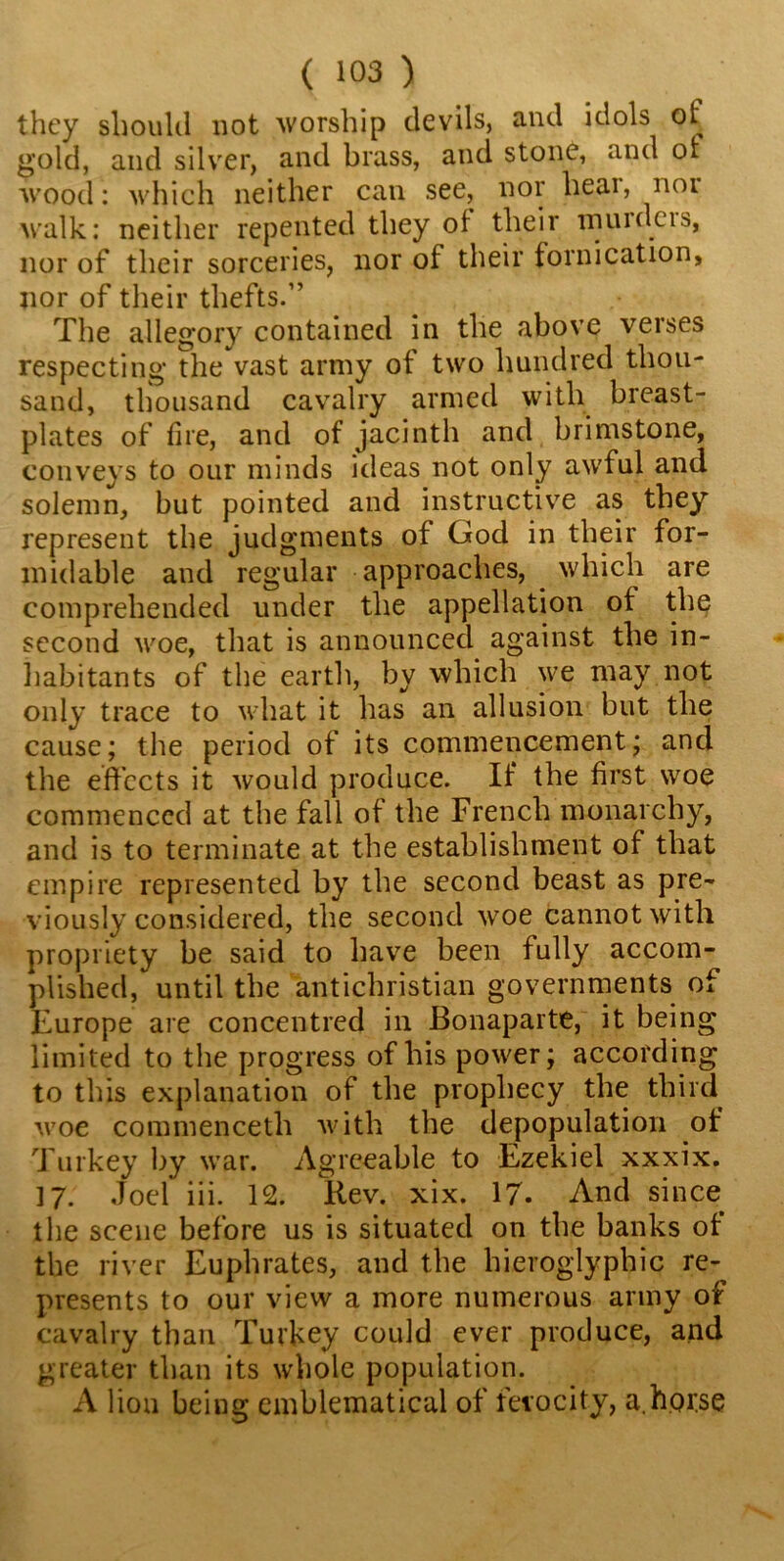 they should not worship devils, and idols of gold, and silver, and brass, and stone, and ol wood: which neither can see, nor hear, noi walk: neither repented they of their muidcis, nor of their sorceries, nor of their fornication, nor of their thefts.” The allegory contained in the above verses respecting the vast army of two hundred thou- sand, thousand cavalry armed with breast- plates of fire, and of jacinth and brimstone, conveys to our minds ideas not only awful and solemn, but pointed and instructive as they represent the judgments of God in their for- midable and regular approaches, which are comprehended under the appellation of the second woe, that is announced against the in- habitants of the earth, by which we may not only trace to what it has an allusion but the cause; the period of its commencement; and the effects it would produce. If* the first woe commenced at the fall of the French monarchy, and is to terminate at the establishment of that empire represented by the second beast as pre- viously considered, the second woe cannot with propriety be said to have been fully accom- plished, until the antichristian governments of Europe are concentred in Bonaparte, it being limited to the progress of his power; according to this explanation of the prophecy the third woe commenceth with the depopulation of Turkey by war. Agreeable to Ezekiel xxxix. ] 7. Joel iii. 12. Rev. xix. 17. And since the scene before us is situated on the banks of the river Euphrates, and the hieroglyphic re- presents to our view a more numerous army of cavalry than Turkey could ever produce, and greater than its whole population. A lion being emblematical of ferocity, a.horse