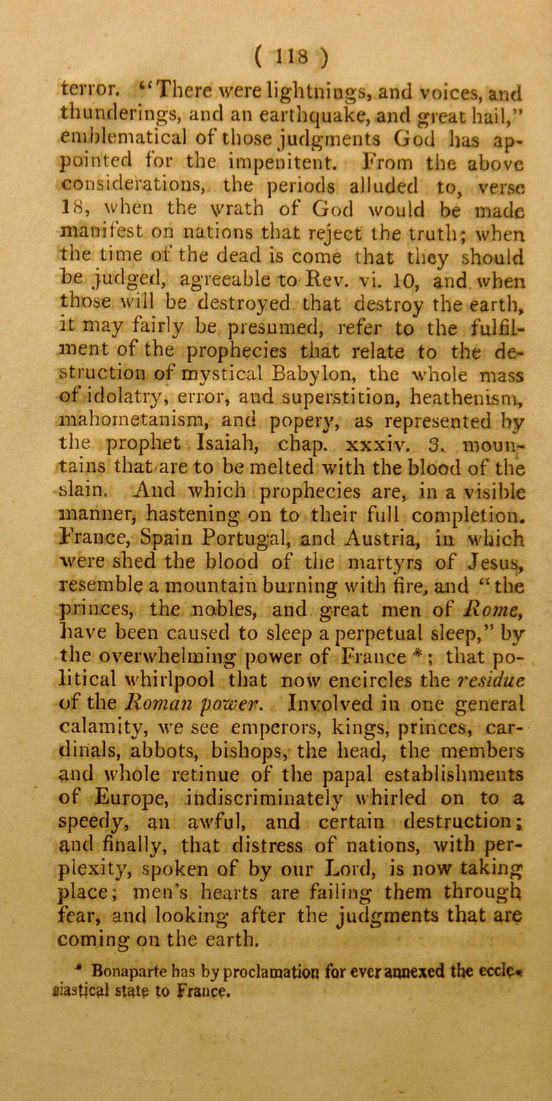 terror. “There were lightnings, and voices, and thunderings, and an earthquake, and great hail,” emblematical of those judgments God lias ap- pointed lor the impenitent. From the above considerations, the periods alluded to, verse IS, when the \vratb of God would be made manifest on nations that reject the truth; when the time ot the dead is come that they should be judged, agreeable to Rev. vi. 10, and when those will be destroyed that destroy the earth, it may fairly be presumed, refer to the fulfil- ment of the prophecies that relate to the de- struction of mystical Babylon, the whole mass of idolatry, error, and superstition, heathenism, mahometanism, and popery, as represented by the prophet Isaiah, chap, xxxiv. moun- tains that are to be melted with the blood of the slain, And which prophecies are, in a visible manner, hastening on to their full completion. France, Spain Portugal, and Austria, in which were shed the blood of the martyrs of Jesus, resemble a mountain burning with fire, and “ the pri nces, the nobles, and great men of Rome, have been caused to sleep a perpetual sleep,” by the overwhelming power of France # ; that po- litical whirlpool that now encircles the residue of the Roman power. Involved in one general calamity, we see emperors, kings, princes, car- dinals, abbots, bishops, the head, the members and whole retinue of the papal establishments of Europe, indiscriminately whirled on to a speedy, an awful, and certain destruction; and finally, that distress of nations, with per- plexity, spoken of by our Lord, is now taking place; men’s hearts are failing them through fear, and looking after the judgments that are coming on the earth. * Bonaparte has by proclamation for ever annexed the ecclc« siastjcal state to France.