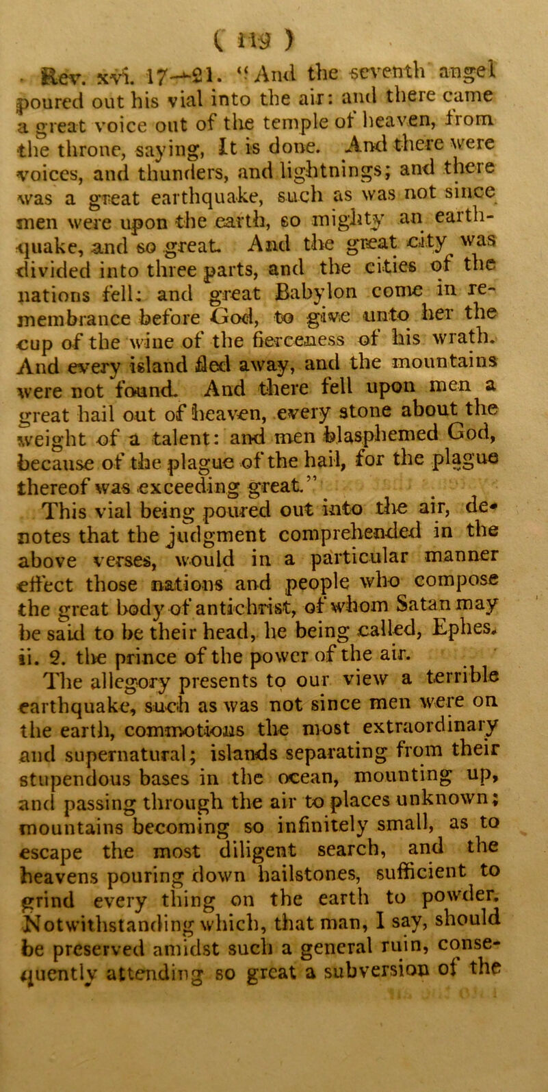 • Rev. xvi. 17—-21. “Ami the seventh angel poured out his vial into the air: and theie came a great voice out of the temple of heaven, liom. •the throne, saying, It is done. And there were voices, and thunders, and lightnings; and theie was a great earthquake, such as was not since men were upon the earth, so mighty an earth- quake, and so great. And the great city was divided into three parts, and the cities of the nations fell: and great Babylon come in re- membrance before God, to give unto her the cup of the wine of the fierceness of his wrath. And every island fled away, and the mountains were not found. And there fell upon men a great hail out of heaven, every stone about the weight of a talent: and men blasphemed God, because of the plague of the hail, for the plague thereof was exceeding great.” This vial being poured out into the air, de- notes that the judgment comprehended in the above verses, would in a particular manner effect those nations and people who compose the great body of antichrist, of whom Satan may be said to be their head, he being called, Ephes* ii. 2. tlie prince of the power of the air. The allegory presents to our view a terrible earthquake, such as was not since men were on the earth, commotions the most extraordinary and supernatural; islands separating from their stupendous bases in the ocean, mounting up, and passing through the air to places unknown; mountains becoming so infinitely small, as to escape the most diligent search, and the heavens pouring down hailstones, sufficient to grind every thing on the earth to powder. Notwithstanding which, that man, I say, should be preserved amidst such a general ruin, conse- quently attending so great a subversion of the