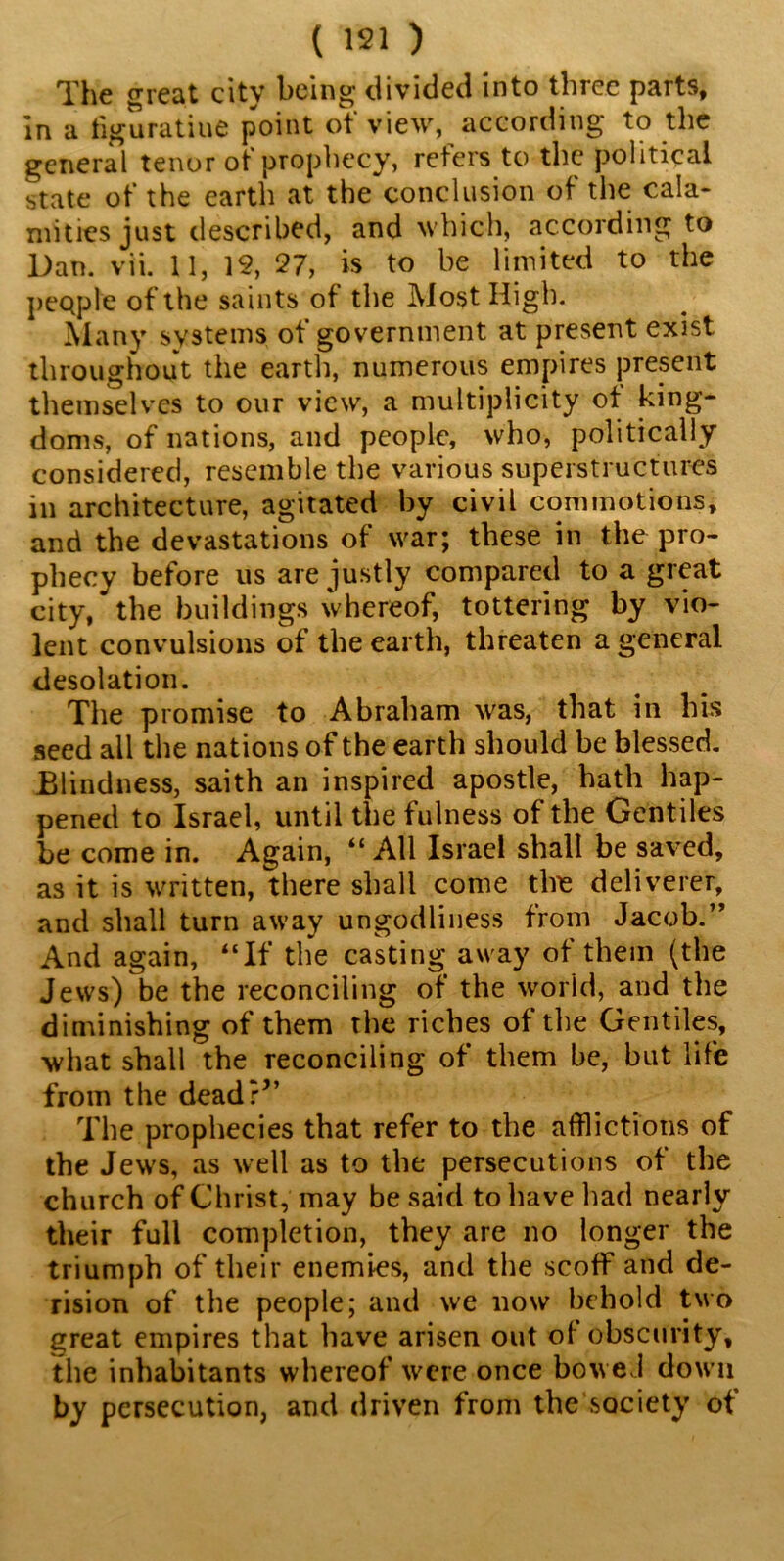 The great city being divided into three parts, In a figuratiue point of view, according to the general tenor of prophecy, refers to the political state of the earth at the conclusion of the cala- mities just described, and which, according to Dan. vii. 11, 12, 27, is to be limited to the people of the saints of the Most High. Many systems of government at present exist throughout the earth, numerous empires present themselves to our view, a multiplicity of king- doms, of nations, and people, who, politically considered, resemble the various superstructures in architecture, agitated by civil commotions, and the devastations of war; these in the pro- phecy before us are justly compared to a great city, the buildings whereof, tottering by vio- lent convulsions of the earth, threaten a general desolation. The promise to Abraham was, that in his seed all the nations of the earth should be blessed. Blindness, saith an inspired apostle, hath hap- pened to Israel, until the fulness of the Gentiles be come in. Again, “All Israel shall be saved, as it is written, there shall come the deliverer, and shall turn away ungodliness from Jacob.” And again, “If the casting away of them (the Jews) be the reconciling of the world, and the diminishing of them the riches of the Gentiles, what shall the reconciling of them be, but life from the dead?*’ The prophecies that refer to the afflictions of the Jews, as well as to the persecutions of the church of Christ, may be said to have had nearly their full completion, they are no longer the triumph of their enemies, and the scoff and de- rision of the people; and we now behold two great empires that have arisen out of obscurity, the inhabitants whereof were once bowed down by persecution, and driven from the society of