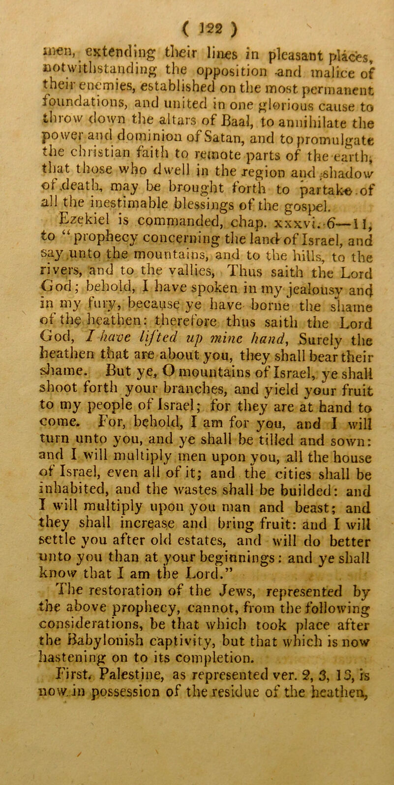 imm, extending their lines in pleasant places, notwithstanding the opposition -and malice of their enemies, established on the most permanent foundations, and united m one glorious cause to throw down the altars of Baal, to annihilate the power and dominion of Satan, and to promulgate the Christian faith to remote parts of the earthy that those who dwell in the region and -.shadow of,death, may be brought forth to partake.of all the inestimable blessings of the gospel Ezekiel is commanded, chap. xxxvi.J)—II, to prophecy concerning the land-of Israel, and say unto the mountains, and to the hills, to the rivers, and to the vallies, Thus saith the Lord God; behold, I have spoken in my jealousy and in my fury, because ye have borne the shame of the heathen: therefore thus saith the Lord God, I have lifted up mine hand, Surely the heathen that are about you, they shall bear their shame. But y e, O mountains of Israel, ye shall shoot forth your branches, and yield your fruit to my people of Israel; for they are at hand to come. For, behold, I am for you, and I will turn unto you, and ye shall be tilled and sown: and I will multiply men upon you, all the house of Israel, even all of it; and the cities shall be inhabited, and the wastes shall be budded: and I will multiply upon you man and beast; and they shall increase and bring fruit: and I will settle you after old estates, and will do better unto you than at your beginnings: and ye shall know that I am the Lord.” The restoration of the Jews, represented by the above prophecy, cannot, from the following considerations, be that which took place after the Babylonish captivity, but that which is now hastening on to its completion. First, Palestine, as represented ver. 2, 3, 13, is no win possession of the residue of the heathen,