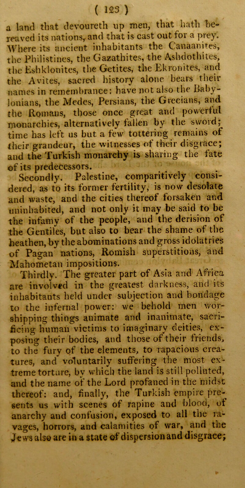 a land that devoureth up men, that hath be- reaved its nations, and that is cast out foi a piey. Where its ancient inhabitants the Canaanites, the Philistines, the Gazathites, the Ashdothites, the EshkIonites, the Getites, the Lkronites, and the Avites, sacred history alone bears their names in remembrance: have not also the Baby- lonians, the Medes, Persians, the Grecians, and the Romans, those once great and powerful monarchies, alternatively fallen by the sword; time has left us but a few tottering remains of their grandeur, the witnesses of their disgrace; and the Turkish monarchy is sharing the fate of its predecessors. Secondly. Palestine, comparitively consi- dered, as to its former fertility, is now desolate and waste, and the cities thereof forsaken and uninhabited, and not only it may be said to be the infamy of the people, and the derision of the Gentiles, but also to bear the shame of the heathen, by the abominations and gross idolatries of Pagan nations, Romish superstitions, and Mahometan impositions. Thirdly. The greater part of Asia and Africa are involved in the greatest darkness, and its inhabitants held under subjection and bondage to the infernal power: we behold men wor- shipping things animate and inanimate, sacri- ficing human victims to imaginary deities, ex- posing their bodies, and those of their friends, to the fury of the elements, to rapacious crea- tures, and voluntarily suffering the most ex- treme torture, by which the land is still polluted, and the name of the Lord profaned in the midst thereof: and, finally, the Turkish empire pre- sents us with scenes of rapine and blood, of anarchy and confusion, exposed to all the ra- vages, horrors, and calamities of war, and the Jews also are in a state of dispersion and disgrace;