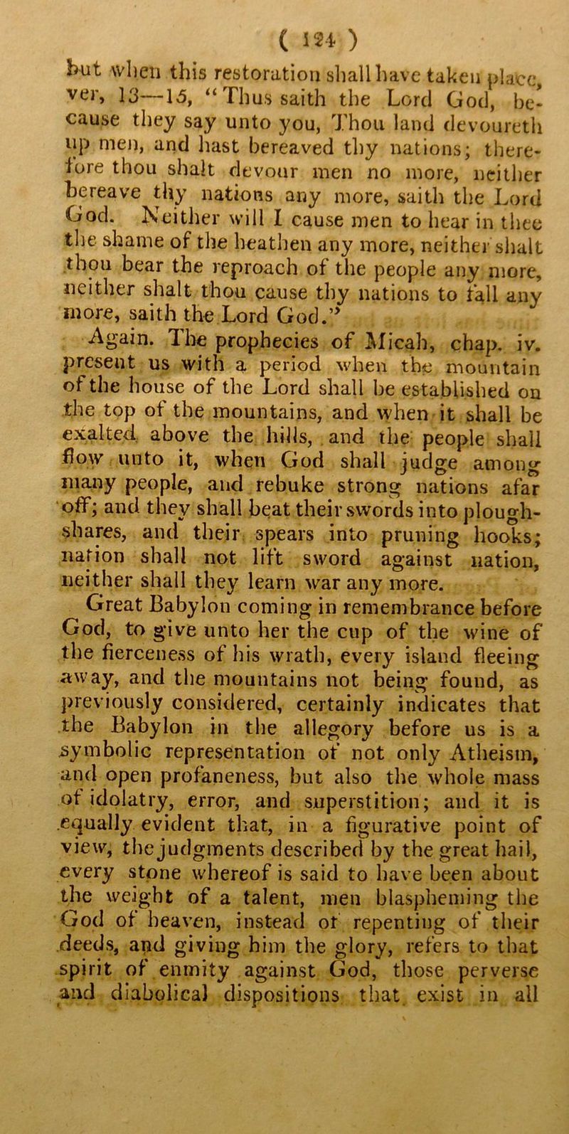 but when this restoration shall have taken place ver, 13—15, “Thus paith the Lord God, be- cause they say unto you, Thou land devoureth up men, and hast bereaved thy nations; there- lore thou shalt devour men no more, neither bereave thy nations any more, saith the Lord God. Neither will I cause men to hear in thee the shame of the heathen any more, neither shalt thou bear the reproach of the people any more, neither shalt thou cause thy nations to fall any more, saith the Lord God.5> Again. The prophecies of Micah, chap. iv. present us with a period when the mountain of the house of the Lord shall be established on the top of the mountains, and when it shall be exalted above the hills, and the people shall flow unto it, when God shall judge among many people, and rebuke strong nations afar off; and they shall beat their swords into plough- shares, and their spears into pruning hooks; nation shall not lift sword against nation, neither shall they learn war any more. ^ Great Babylon coming in remembrance before God, to give unto her the cup of the wine of the fierceness of his wrath, every island fleeing away, and the mountains not being found, as previously considered, certainly indicates that the Babylon in the allegory before us is a symbolic representation of not only Atheism, and open profaneness, but also the whole mass ot idolatry, error, and superstition; and it is equally evident that, in a figurative point of view, the judgments described by the great hail, every stone whereof is said to have been about the weight of a talent, men blaspheming the God of heaven, instead of repenting of their deeds, and giving him the glory, refers to that spirit of enmity against God, those perverse and diabolical dispositions that exist in all