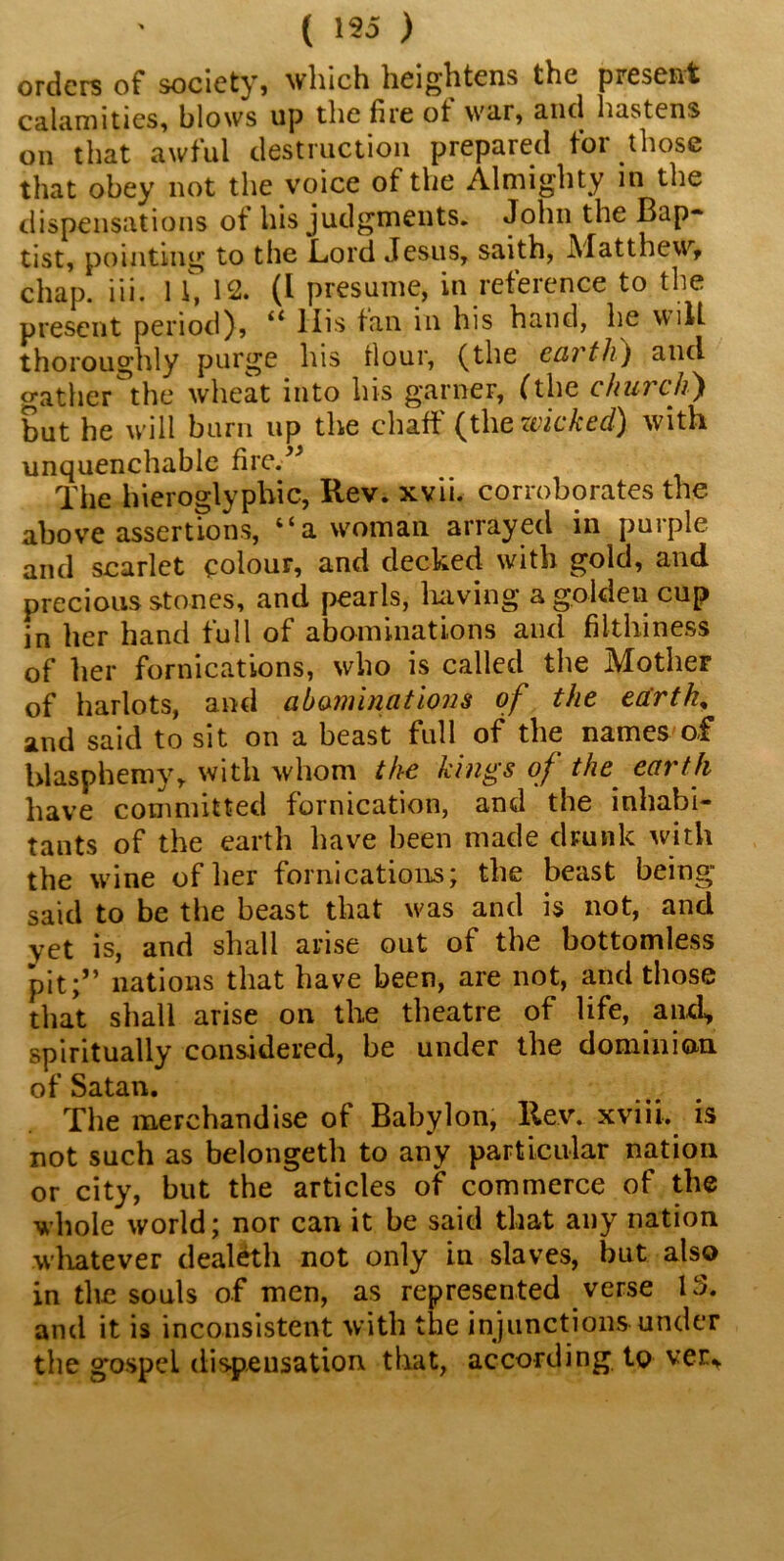 ( 155 ) orders of society, which heightens the present calamities, blows up the fire ot war, and hastens on that awful destruction prepared for those that obey not the voice of the Almighty in the dispensations of his judgments. John the Bap- tist, pointing to the Lord Jesus, saith, Matthew, chap. iii. 1 i, 12. (I presume, in reference to the present period), “ His tan in his hand, he will thoroughly purge his four, (the ecu tJi) and gather the wheat into his garner, (the church) but he will burn up the chaff (the withed^ with unquenchable fire.” The hieroglyphic, Rev. xvii. corroborates the above assertions, “a woman arrayed in purple and scarlet colour, and decked with gold, and precious stones, and pearls, having a golden cup in her hand full of abominations and filthiness of her fornications, who is called the Mother of harlots, and abominations of the earth, and said to sit on a beast full of the names of blasphemy, with whom the kings of the earth have committed fornication, and the inhabi- tants of the earth have been made drunk with the wine of her fornications; the beast being” said to be the beast that w>as and is not, and yet is, and shall arise out of the bottomless pit;” nations that have been, are not, and those that shall arise on the theatre of life, and, spiritually considered, be under the dominion of Satan. The merchandise of Babylon, Rev. xviii. is not such as belongeth to any particular nation or city, but the articles of commerce of the whole world; nor can it be said that any nation whatever dealeth not only in slaves, but also in the souls of men, as represented verse 15. and it is inconsistent with the injunctions under the gospel dispensation that, according to ver*
