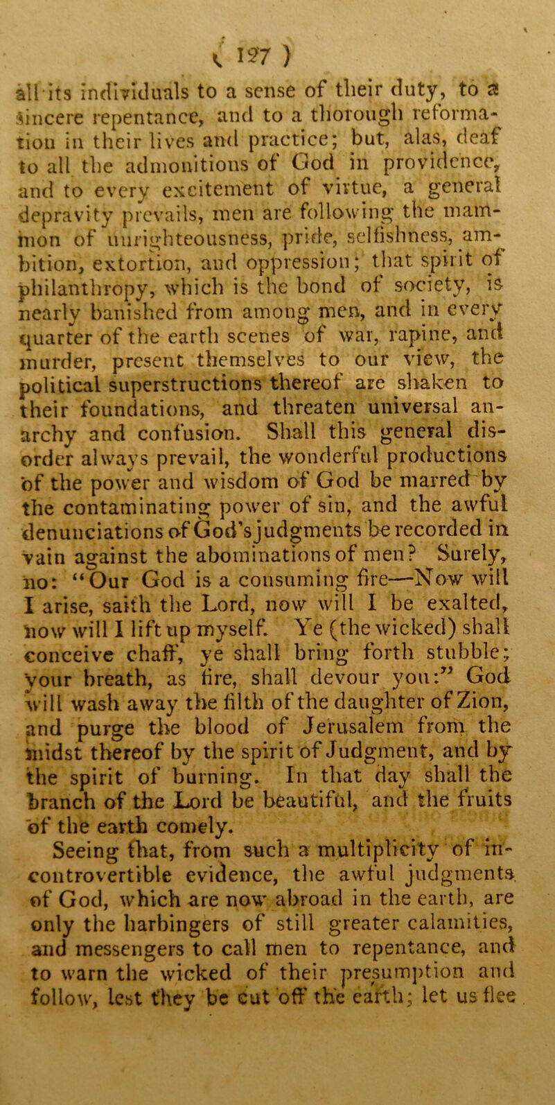 «. 1*7 ) all its individuals to a sense of their duty, to a Sincere repentance, and to a thorough reforma- tion in their lives and practice; but, alas, deaf to all the admonitions of God in providence, and to every excitement of virtue, a general depravity prevails, men are following the mam- mon of unrighteousness, pride, selfishness, am- bition, extortion, and oppression; that spirit of philanthropy, which is the bond of society, is nearly banished from among men, and in every quarter of the earth scenes of war, rapine, and murder, present themselves to our view, the political superstructions thereof are shaken to their foundations, and threaten universal an- archy and confusion. Shall this general dis- order always prevail, the wonderful productions of the power and wisdom of God be marred by the contaminating power of sin, and the awful denunciations of God’s judgments be recorded in vain against the abominations of men? Surely, no: “Our God is a consuming fire—Now will I arise, saith the Lord, now will I be exalted, fcow will I lift up myself. Ye (the wicked) shall conceive chaff', ye shall bring forth stubble; your breath, as fire, shall devour you:” God will wash away the tilth of the daughter of Zion, and purge the blood of Jerusalem from the midst thereof by the spirit of Judgment, and by the spirit of burning. In that day shall the branch of the Lord be beautiful, and the fruits of the earth comely. Seeing that, from such a multiplicity of in- controvertible evidence, the awful judgments of God, which are now abroad in the earth, are only the harbingers of still greater calamities, and messengers to call men to repentance, and to warn the wicked of their presumption and follow, lest they be cut off' the earth; let us flee