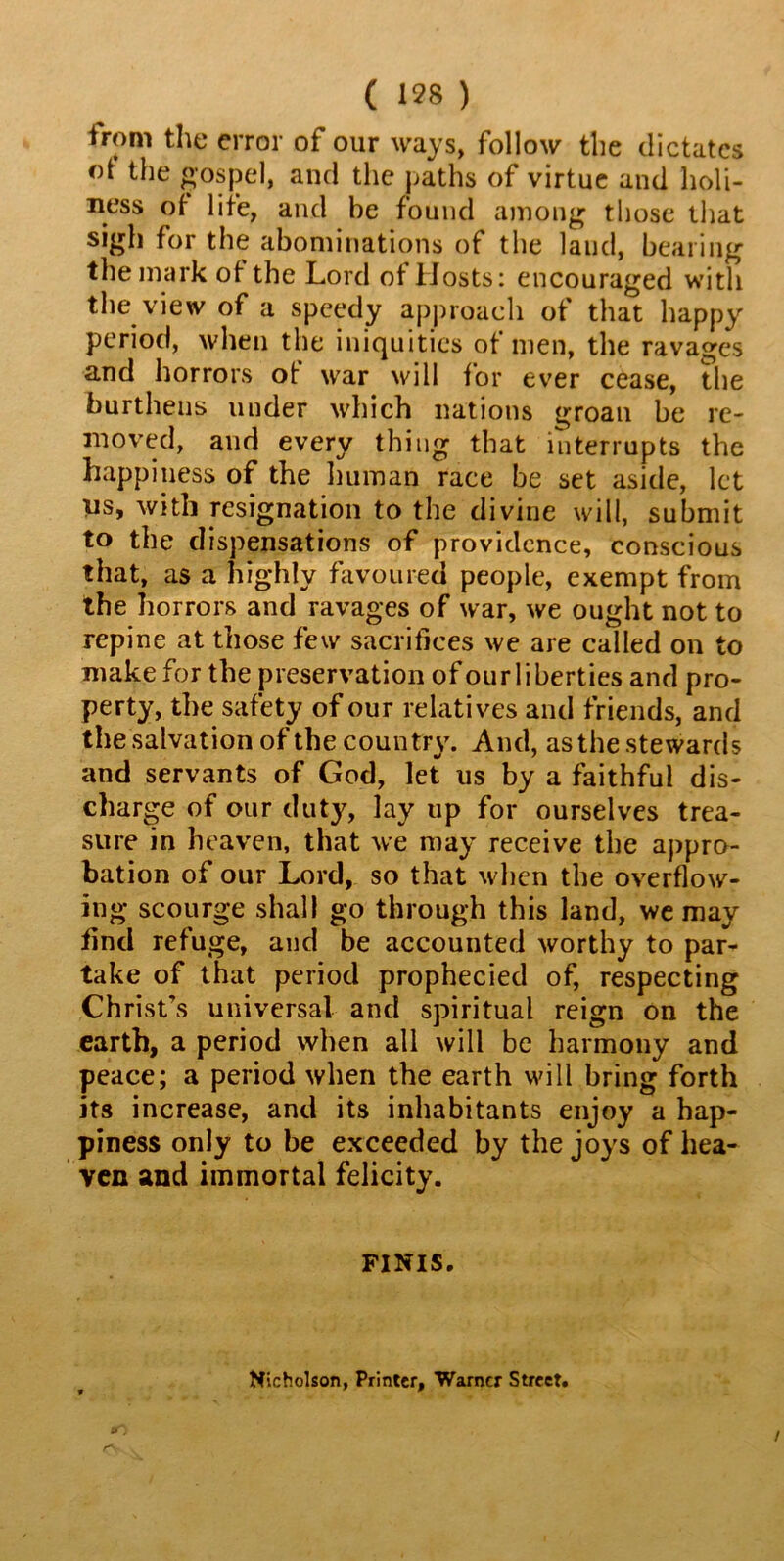 ( 1*8 ) irom the error of our ways, follow the dictates of the gospel, and the paths of virtue and holi- ness of life, and he found among those that sigh for the abominations of the laud, bearing the mark of the Lord of Hosts: encouraged with the view of a speedy approach of that happy period, when the iniquities of men, the ravages and horrors ot war will for ever cease, the burthens under which nations groan be re- moved, and every thing that interrupts the happiness of the human race be set aside, let iis, with resignation to the divine will, submit to the dispensations of providence, conscious that, as a highly favoured people, exempt from the horrors and ravages of war, we ought not to repine at those few sacrifices we are called on to make for the preservation of ourliberties and pro- perty, the safety of our relatives and friends, and the salvation of the country. And, as the stewards and servants of God, let us by a faithful dis- charge of our duty, lay up for ourselves trea- sure in heaven, that we may receive the appro- bation of our Lord, so that when the overflow- ing scourge shall go through this land, we may find refuge, and be accounted worthy to par- take of that period prophecied of, respecting Christ's universal and spiritual reign on the earth, a period when all will be harmony and peace; a period when the earth will bring forth its increase, and its inhabitants enjoy a hap- piness only to be exceeded by the joys of hea- ven and immortal felicity. FINIS. Nicholson, Printer, Warner Street.