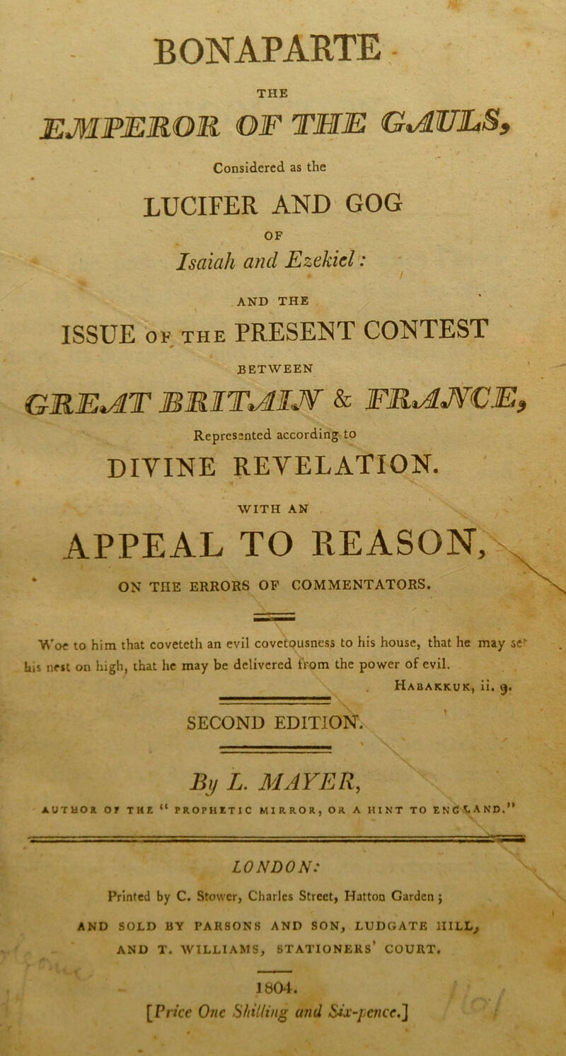 BONAPARTE THE EMPEROR OF THE G^ULS. Considered as the LUCIFER AND GOG OF Isaiah and Ezekiel: AND THE ISSUE OF THE PRESEISIT CONTEST BETWEEN GRE^T BRIT^IJf & FRMJfCE^ Represented according to DIVINE REVELATION. WITH AN APPEAL TO REASON, ON THE ERRORS OP COMMENTATORS. Woe to him that coveteth an evil covetousness to his house, that he may sc?' his nest on high, that he may be delivered from the power of evil. Habakkuk, ii. 9. SECOND EDITION. By L. MAYER, AUTUOK or THE “ PROPHITIC MIRROR, OR A HINT TO ENdVAND.’ LONDON: Printed by C. Stower, Charles Street, Hatton Garden} AND SOLD BY PARSONS AND SON, LUDGATE HILL^ AND T. AVILLIAMS, STATIONERS* COURT. 1804. [Price O71C Shilling and Six-paice.'^