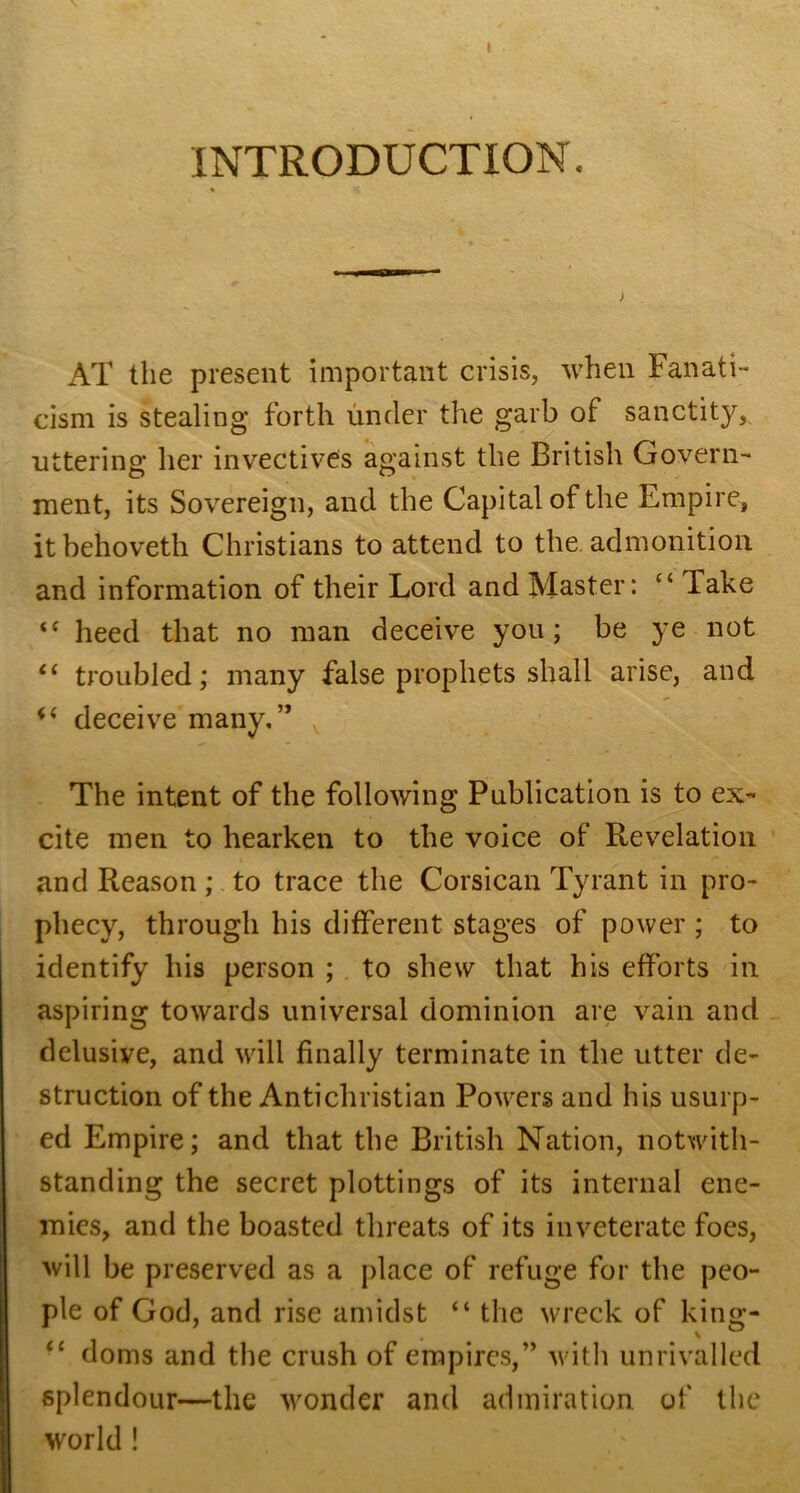 I INTRODUCTION. AT the present important crisis, when Fanati- cism is stealing forth under the garb of sanctity, uttering her invectives against the British Govern- ment, its Sovereign, and the Capital of the Empire, itbehoveth Christians to attend to the. admonition and information of their Lord and Master: “ Take “ heed that no man deceive you; be ye not troubled; many false prophets shall arise, and deceive many,” ^ The intent of the following Publication is to ex- cite men to hearken to the voice of Revelation and Reason; to trace the Corsican Tyrant in pro- phecy, through his different stages of power ; to identify his person ; . to shew that his efforts in aspiring towards universal dominion are vain and delusive, and will finally terminate in the utter de- struction of the Antichristian Powers and his usurp- ed Empire; and that the British Nation, notwith- standing the secret plottings of its internal ene- mies, and the boasted threats of its inveterate foes, will be preserved as a place of refuge for the peo- ple of God, and rise amidst “ the wreck of king- ‘‘ doms and the crush of empirc.s,” with unrivalled splendour—the wonder and admiration of the world !
