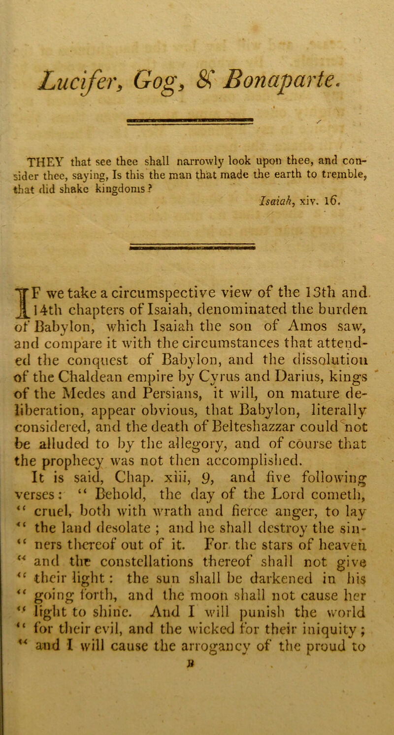 Lucifer, Gog, SC Bonaparte. THEY that see thee shall narrowly look upon thee, and con- sider thee, saying, Is this the man that made the earth to tremble, that did shake kingdoms? Isaiah, xiv. l6. ✓ * IF we take a circumspective view of the 13th and. 14th chapters of Isaiah, clenominated the burden of Babylon, which Isaiah the sou of Amos saw, and compare it with the circumstances that attend- ed the conquest of Babylon, and the dissolution of the Chaldean empire by Cyrus and Darius, kings ' of the Medes and Persians, it will, on mature de- liberation, appear obvious, that Babylon, literally considered, and the death of Belteshazzar could not be alluded to by the allegory, and of course that the prophecy was not then accomplished. It is said, Chap, xiii, 9, and five following verses: “ Behold, the day of the Lord cometh, “ cruel, both with wrath and fierce anger, to lay the land desolate ; and he shall destroy the sin- “ ners thereof out of it. For- the stars of heaven and the constellations thereof shall not give their light: the sun shall be darkened in his ** going forth, and the moon shall not cause her ** light to shine. And I will punish the world “ for their evil, and the wicked for their iniquity;