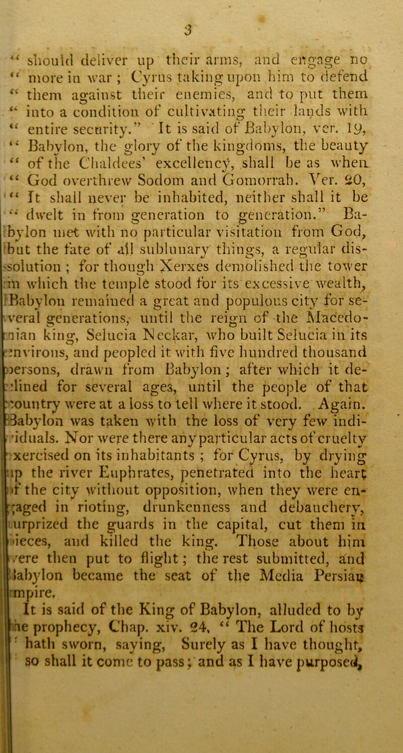 slioukl deliver up their arms, and engage no “ more in war ; Cyrus taking upon him to defend them against their enemies, and to put them into a condition of cultivating their lands with entire security.” ’ It is said of Babylon, ver. ly, Babylon, the glory of the kingdoms, the beauty of the Chaldees’ excellency, shall be as when God overthrew Sodom and Gomorrah. Ver. 20, “ It shall never be inhabited, neither shall it be dwelt in from generation to generation.” Ba- bylon met with no particular visitation from God, ^but the fate of all sublunary things, a regular dis- 'Solution ; for though Xerxes demolished the tower in which the temple stood for its excessive wealth, IBabylon remained a great and populous city for se- veral generations, until the reign of the Macedo- nian king, Selucia Neckar, who built Selucia in its ^mvirons, and peopled it with five hundred thousand ))ersons, drawn from Babylon; after which it de- ::lined for several ages, until the people of that ::ountry were at a loss to tell where it stood. Again. IBabylon was taken with the loss of very few indi- ’idiials. Nor were there any particular acts of cruelty xercised on its inhabitants ; for Cyrus, by drying up the river Euphrates, penetrated into the heart nf the city without opposition, when they were en- gaged in rioting, drunkenness and debauchery’, lurprized the guards in the capital, cut them in lieces, aud killed the king. Those about him /ere then put to flight; the rest submitted, ^nd 'labylon became the seat of the Media Persian rimpire, ; It is said of the King of Babylon, alluded to by rie prophecy, Chap. xiv. 24, “ The Lord of hosts • hath sworn, saying, Surely as I have thought, 1 so shall it come to pass; and as I have purposed. 1