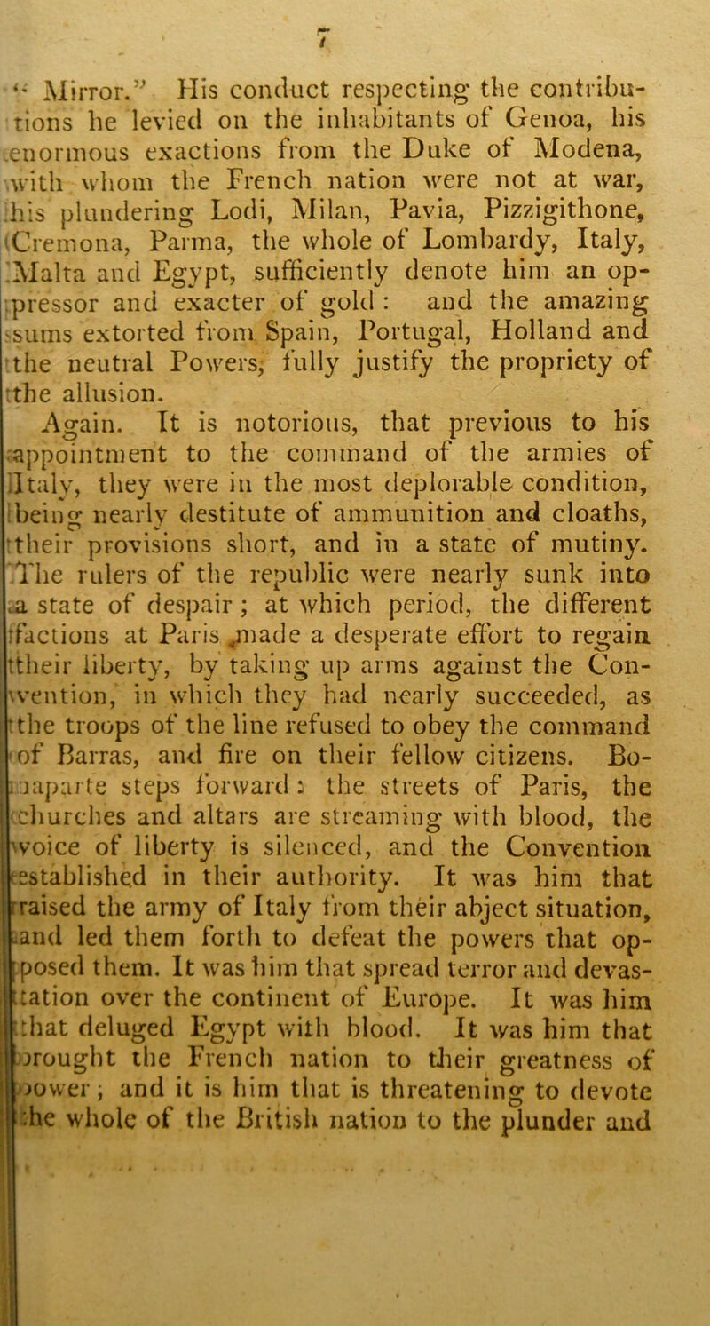 / Mirror.’’ His conduct respecting the contribu- tions he levied on the inhabitants of Genoa, his .enormous exactions from the Duke of Modena, .with whom the French nation were not at war, .his plundering Lodi, Milan, Pavia, Pizzigithone, (Cremona, Parma, the whole of Lombardy, Italy, iMalta and Egypt, sufficiently denote him an op- -.pressor and exacter of gold : and the amazing ssums extorted from Spain, Portugal, Holland and ^the neutral Powers, fully justify the propriety of ithe allusion. Again. It is notorious, that previous to his appointment to the command of the armies of dtaly, they were in the most deplorable condition, ibeiu nearlv destitute of ammunition and deaths, ‘their provisions short, and in a state of mutiny. The rulers of the republic were nearly sunk into .a state of despair; at which period, the different tfactions at Paris ^nade a desperate effort to regain ttheir liberty, by taking up arms against the Con- '.vention, in which they had nearly succeeded, as 'the troops of the line refused to obey the command of Barras, and fire on their fellow citizens. Bo- iiapaite steps forward: the streets of Paris, the churches and altars are streaming with blood, the \voice of liberty is silenced, and the Convention 'established in their authority. It was him that rraised the army of Italy from their abject situation, -and led them forth to defeat the powers that op- [posed them. It was him that spread terror and devas- tation over the continent of Europe. It was him ■ that deluged Egypt with blood. It was him that wrought the French nation to tlieir greatness of jower, and it is him that is threatening to devote :he whole of the British nation to the plunder and