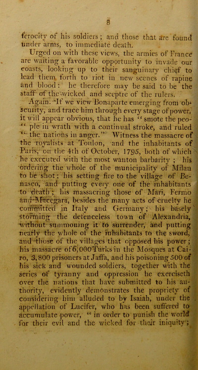 ferocity of his soldiers; and those that ^re found tinder arms, to immediate death. Urged on Muth these views, tlie armies of France are waiting a favorable opportunity to invade our coasts, looking up to their sanguinary chief to lead tliem forth to riot in new scenes of rapine and blood: he therefore may be said to be the staiF of thc vwicked and sceptre of the rulers; Again. we view Bonaparte emerging from ob‘ scui-ity, and trace him through every stage of power^' it will appear obvious, that he has smote the peo- pie in wrath with a continual strokCj and ruled “' the nations in angerd* Witness the massacre of the Toyalists at Tonlon, and the inhabitants of PaiTSv on the 4th of October, 1795, both of whicli ' he executed with the most wanton barbarity ; his ordering the whole of the municipality of Milan to he shot; his setting fire to the village of Be- nasco, and putting every one of the inhabitants to death ; his massacring those of Mari, Fermo amUAM^egara, besides the many acts of cruelty he comnutted in Italy and Germany; his basely' stdFfning the detenceless town of Alexandria, without summoning it to surrender, and putting nearly the vdiole of the inhabitants to tlie sword, and'those of the villages that opposed his power; his massacre of6;000Turks in the Mosques at Cai- ro, 3,800 prisoners at Jaffa, and his poisoning 500 of his sick and wounded soldiers, together with the series of tyranny and oppression he exerciseth over the nations tliat have submitted to his au- thority, evidently demonstrates the propriety of considering him alluded to by Isaiah, under the appellation of Lucifer, who has been suffered to accumulate power, “ in order to punish the world for their evil and the wicked for their iniquity ;