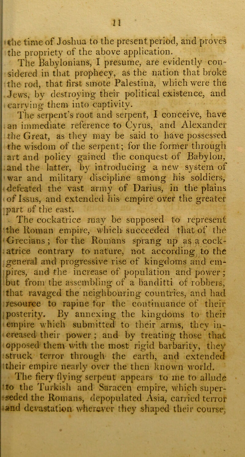 ! II the time of Joshua to the present period, and proves the propriety of the above application. The Babylonians, I presume, are evidently con- sidered in that prophecy, as the nation that broke the rod, that first smote Palestina, which were the Jews, by destroying their political existence, and carrying* them into captivity. The serpent’s root and serpent, I conceive, have an immediate reference to Cvrus, and Alexander the Great, as they may be said to have possessed the wisdom of the serpent; for the former through art and policy gained the conquest of Babylon, and the latter, by introducing a new system of war and military discipline among his soldiers, defeated the vast army of Darius, in the plains of Issus, and extended his empire over the greater part of the east. The cockatrice may be supposed to represent the Roman empire, which succeeded that of the Grecians; for the Romans sprang up as a cock- atrice contrary to nature, not according to the general and progressive rise of kingdoms and em- pires, and the increase of population and power; but from the assembling of a banditti of robbers, that ravaged the neighbouring counti'ies, and had resource to rapine for the continuance of their posterity. By annexing the kingdoms to their empire which submitted to tlieir arms, they in- creased their power; and by treating those that opposed them with the most rigid barbarity, they struck terror through the earth, and extended their empire nearly over the then known world. The fiery flying serpent appears to me to allude ‘to the Turkish and Saracen empire, vdneh super- seded the Romans, depopulated Asia, can ied terror and devastation wherever tl)ey shaped their course,