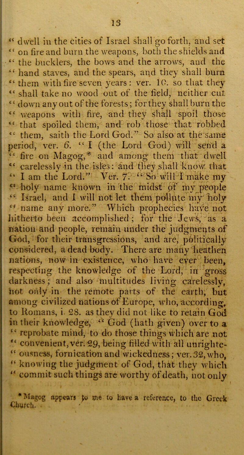 ‘‘ dwell in the cities of Israel shall go forth, and set “ on fire and burn the weapons, both the shields and “ the bucklers, the bows and the arrows, and the “ hand staves, and the spears, aqd they shall burn “ them with fire seven years: ver. l(i. so that they “ shall take no wood out of the field, neither cut ‘ ‘ down any out of the forests; for they shall burn the “ weapons with fire, and they shall spoil those “ that spoiled them, and rob those that robbed them, saith the Lord God.” So also at the same period, ver. d. “I (the Lord God) will ;sen\l a fire on Magog,* and among them that dwell “ carelessly in the isfes: and they shall know, that “ I am the Lord.” Ver. 7. “ So‘will I make my holy name known in the midst of my p'eople Israel, and I will not let them pollute m^Loly ‘‘ name anymore.” Which prophecies have not liitherto been accomplished ; for the Jew^, 'as a nation and people, remain under the-judgmeuts of God, for their transgressions, and are,’ politically considered, a dead body. There are many heathen nations, nowin existence, who have ever been, respecting the knowledge of the Lord, in gross darkness; and also multitudes livino- carelesslv. hot only in the remote parts of the earth, but among civilized nations of Europe, who, according, to Romans, i. 28. as they did not like to retain God in their knowledge, “ God (hath given) over to a “ reprobate mind, to do those things which are not “ convenient, ver. 29, being filled with all unrightc- ousness, fornication and wickedness; ver.32, who, “ knowing the judgment of God, that they which commit such things arc worthy of death, not only • Magog appears Jo me to have a reference, to the Greek Churcli,