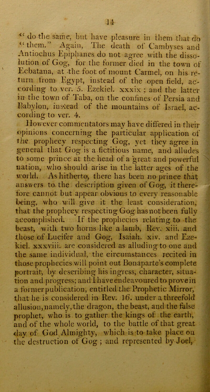 dotl)e same, bift liave pleasure in them tliat do ‘‘them.” Again, Hie death ol’ Cambyses and Antiochus Epiphanes do not agree witii the disso- lution of Gog, for the former died in the town of Ecbatana, at -the foot of mount Carmel, on liis re- turn from Egypt, instead of the open field, ac- cording to ver. 5. Ezekiel, xxxix ; and the latter iiT the town of Taba, on the confines of Persia and Pabylon, ius*tead of the mountains of Israel, ac- cording to ver. 4. However commentators may have differed in their opinions concerning the particular application of the prophecy respecting Gog, yet they agTee in general that Gog is a.fictitious name, and alludes to some prince at the head of a great and powerful nation, who should arise in the latter ages of the world. As hitherto;, there has been no prince that answers to the description given of Gog, it there- fore cannot but appear obvious to every reasonable being, who will give it the least consideration, that the prophecy respecting Gog has not been fully accomplished. If the prophecies relatmg to the beast, with two horns like a lamb, Rev. xiii. and those of Lucifer and Gog, Isaiah, xiv. and Eze- kiel. xxxviii. are considered as alludingto one and the same individual, the circumstances recited in those prophecies will point out Bonaparte’s complete portrait, by deseiibing his ingress, character, situa- tion and progress; and Ihaveendeavoured to provein a former publication, entitled the Prophetic Mirror, that he is considered in Rev. 16’. under a threefold allusion,namely, the dragon, the beast, and the false prophet, who is to gather the kings of the earth, and of the whole world, to the battle of that great day of God Almighty, \vhich is to take place on the destruction of Gog ; and represented by Joel,