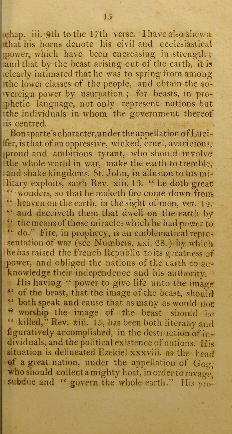 chap. iii. 9th to the 17th verse. I have alsp shewn that his horns denote his civil and ecclesiastical poweiv which have been encreasing in strength ; and that by the beast arising out of the earth, it is clearly intimated that he was to spring from among the lower classes of the people, and obtain the so- 'vereign power by usurpation ; for beasts, in pro- :phetic language, not only represent nations but •.the individuals in whom the government thereof is centred. Bonaparte's character,under the appellation ofLuci- :fer, is that of an oppressive, wicked, cruel, avaricious, iproud and ambitious tyrant, who should involve the whole world in war, make the earth to tremble, and shake kingdoms. St. John, in allusion to his mi^ litary exploits, saith Rev. xiii. 13. “ he doth great “ wonders, so that he maketh fire come down from heaven on the earth, in the sight of men, ver. 14. and deceiveth them that dwell on the earth bv “ the means of those miracles which he had power to “ do.” Fire, in prophecy, is an emblematical repre- sentation of war (see Numbers, xxi. 28.) by which helias raised the French Republic to its greatness of power, and obliged the nations of the earth to ac- knowledge their independence and his authority. Flis having power to give life unto the image of the beast, that the image of the beast, should “ both speak and cause that as many as would not, worship the image of the beast should be ‘‘ killed,” Rev. xiii. 15, has been both literally and figuratively accomplished, in the dcstniction of in- dividuals, and the political existence of nations. His situation is delineated f^zekiel xxxviii. as the head of a great nation, under the appellation of Gog, who should collecta mighty host, in order to ravage, Subdue and “ govern the whole earth.” flis pro-