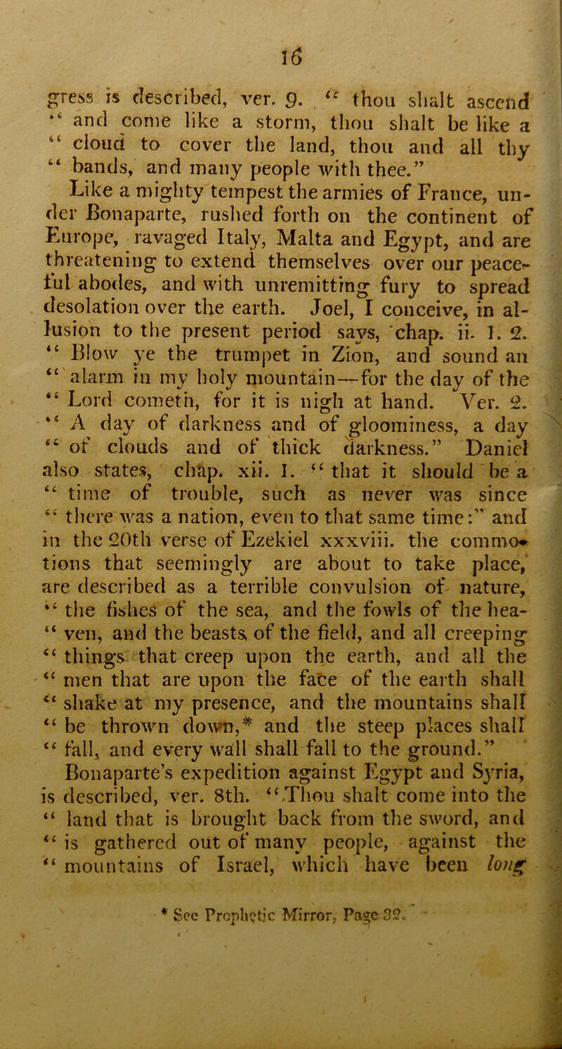*‘ and come like a storm, thou slialt be like a “ cloud to cover the land, thou and all thy bands, and many people with thee.” Like a mighty tempest the armies of France, un- der Bonaparte, rushed forth on the continent of Europe, ravaged Italy, Malta and Egypt, and are threatening to extend themselves over our peaces ful abodes, and with unremitting fury to spread desolation over the earth. Joel, I conceive, in al- lusion to the present period says, ‘chap. ii. 1. 2. “ Blow ye the trumpet in Zion, and sound an “ alarm in my holy niountain--for the day of the “ Lord Cometh, for it is nigh at hand. Ver. 2. “ A day of darkness and of gloominess, a day “ of clouds and of thick darkness.” Daniel also states, chap. xii. I. “that it should be a “ time of trouble, such as never was since “ there was a nation, even to that same time:” and in the 20th verse of Ezekiel xxxviii. the common tions that seemingly are about to take place,’ are described as a terrible convulsion of nature, “ the fishes of the sea, and the fowls of the hea- “ veil, and the beasts of the field, and all creeping “ things that creep upon the earth, and all the “ men that are upon the faCe of the earth shall “ shake at my presence, and the mountains shall “ be thrown do\vn,* and the steep places shall “ fall, and every wall shall fall to the ground.” Bonaparte’s expedition against Egypt and Syria, is described, ver. 8th. “Thou shalt come into the “ land that is brought back from the sword, and “ is gathered out of many people, against the “ mountains of Israel, which have been lo?i^ * Sec PropliQtjc Mirror, Page 32.