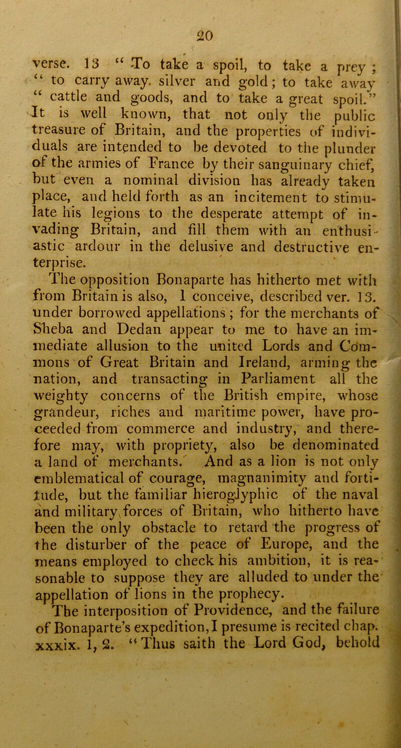 verse. 13 “ To take a spoil, to take a prey ; “to carry away, silver and gold; to take away “ cattle and goods, and to take a great spoil.” •It is well known, that not only the public treasure of Britain, and the properties of indivi- duals are intended to be devoted to the plunder of the armies of France by their sanguinary chief, but even a nominal division has already taken place, and held forth as an incitement to stimu- late his legions to the desperate attempt of in- vading Britain, and fill them with an enthusi- astic ardour in the delusive and destructive en- terprise. The opposition Bonaparte has hitherto met with from Britain is also, 1 conceive, described ver. 13. under borrowed appellations ; for the merchants of Sbeba and Dedan appear to me to have an im- mediate allusion to the united Lords and Com- mons of Great Britain and Ireland, arming the nation, and transacting in Parliament all the weighty concerns of the British empire, whose grandeur, riches and maritime power, have pro- ceeded from commerce and industry, and there- fore may, with propriety, also be denominated a land of merchants. And as a lion is not only emblematical of courage, magnanimity and forti- tude, but the familiar hieroglyphic of the naval and military,forces of Britain, who hitherto have been the only obstacle to retard the progress of the disturber of the peace of Europe, and the means employed to check his ambition, it is rea- sonable to suppose they are alluded to under the appellation of lions in the prophecy. The interposition of Providence, and the failure of Bonaparte’s expedition,! presume is recited chap, xxxix. 1,2. “Thus saith the Lord God, behold