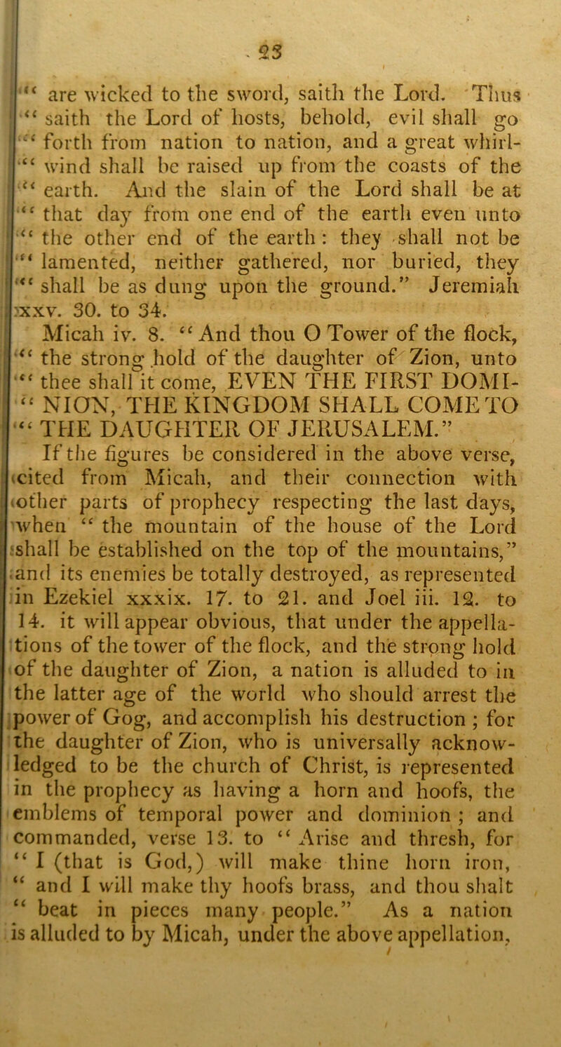 are wicked to the sword, saith the Lord. 'Thus ■ saith the Lord of hosts, behold, evil shall go i forth from nation to nation, and a great whirl- wind shall be raised up from the coasts of the earth. And the slain of the Lord shall be at that day from one end of the earth even unto ‘‘‘‘ the other end of the earth: they shall not be ' lamented, neither gathered, nor buried, they '“‘shall be as dung upon the ground.’’ Jeremiah ; :xxv. 30. to 34. Micah iv. 8. “And thou O Tower of the flock, i “ the strong hold of the daughter of Zion, unto thee shall it come, EVEN THE FIRST DOME “ NION, THE KINGDOM SHALL COME TO “ THE DAUGHTER OF JERUSALEM.” If the figures be considered in the above verse, i (cited from Micah, and their connection with I (Other parts of prophecy respecting the last days, 'when “ the mountain of the house of the Lord ishall be established on the top of the mountains,” .and its enemies be totally destroyed, as represented in Ezekiel xxxix. 17. to 21. and Joel iii. 12. to 14. it will appear obvious, that under the appella- tions of the tower of the flock, and the strong hold of the daughter of Zion, a nation is alluded to in the latter age of the world who should arrest the jpower of Gog, and accomplish his destruction ; for the daughter of Zion, who is universally acknow- ledged to be the church of Christ, is represented in the prophecy as having a horn and hoofs, the emblems of temporal power and dominion ; and commanded, verse 13. to “Arise and thresh, for “ I (that is God,) will make thine horn iron, “ and I will make thy hoofs brass, and thou slialt ‘‘ beat in pieces many people.” As a nation is alluded to by Micah, under the above appellation.