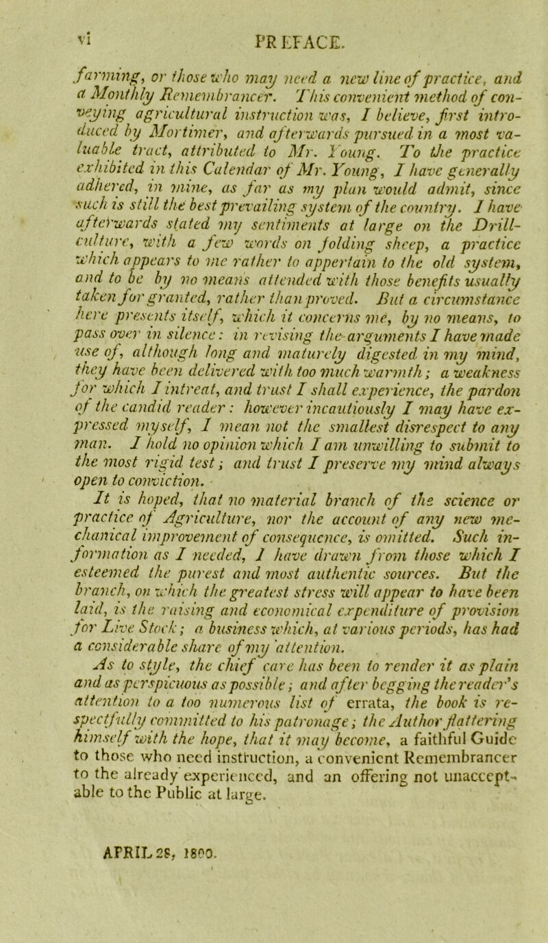 farming, or those who may need a new line of practice, and a Monthly Remembrancer. This convenient method of con- veymg agricultural instruction was, I believe, first intro- duced by Mortimer, and afterwards pursued in a most va- luable tract, attributed to Mr. Young. To tJie practice exhibited in this Calendar of Mr. Young, I have generally adhered, in mine, as Jar as my plan would admit, since such is still the best prevailing system of the country. 1 have afterwards stated my sentiments at large on the Drill- culture, with a few words on folding sheep, a practice which appears to vie rather to appertain to the old system, and to be by no means attended with those benefits usually taken for granted, rather than proved. But a circumstance here presents itself, which it concerns me, by no means, to pass oyer in silence: in revising the--arguments I have made use of, although long and maturely digested in my mind, they have been delivered with too much warmth; a weakness for which I intreat, and trust I shall experience, the pardon of the candid reader: however incautiously I may have ex- pressed myself, 1 mean not the smallest disrespect to any man. 1 hold no opinion which I am unwilling to submit to the most rigid test; and trust I preserve my mind always open to conviction. It is hoped, that no material branch of the science or practice of Agriculture, nor the account of any new me- chanical improvement of consequence, is omitted. Such in- formation as I needed, 1 have drawn from those which I esteemed the purest and most authentic sources. But the branch, on which the greatest stress will appear to have been laid, is the raising and economical expenditure of provision for Live Stock; a business which, at various periods, has had a considerable share of my attention. As to style, the chief care has been to render it as plain and as perspicuous as possible; and after begging thcreadcr's attention to a too numerous list of errata, the book is re- spectfully committed to his patronage; the Author flattering himself with the hope, that it may become, a faithful Guide to those who need instruction, a convenient Remembrancer to the already experienced, and an offering not unaccept- able to the Public at large. APRIL 28, 1800.