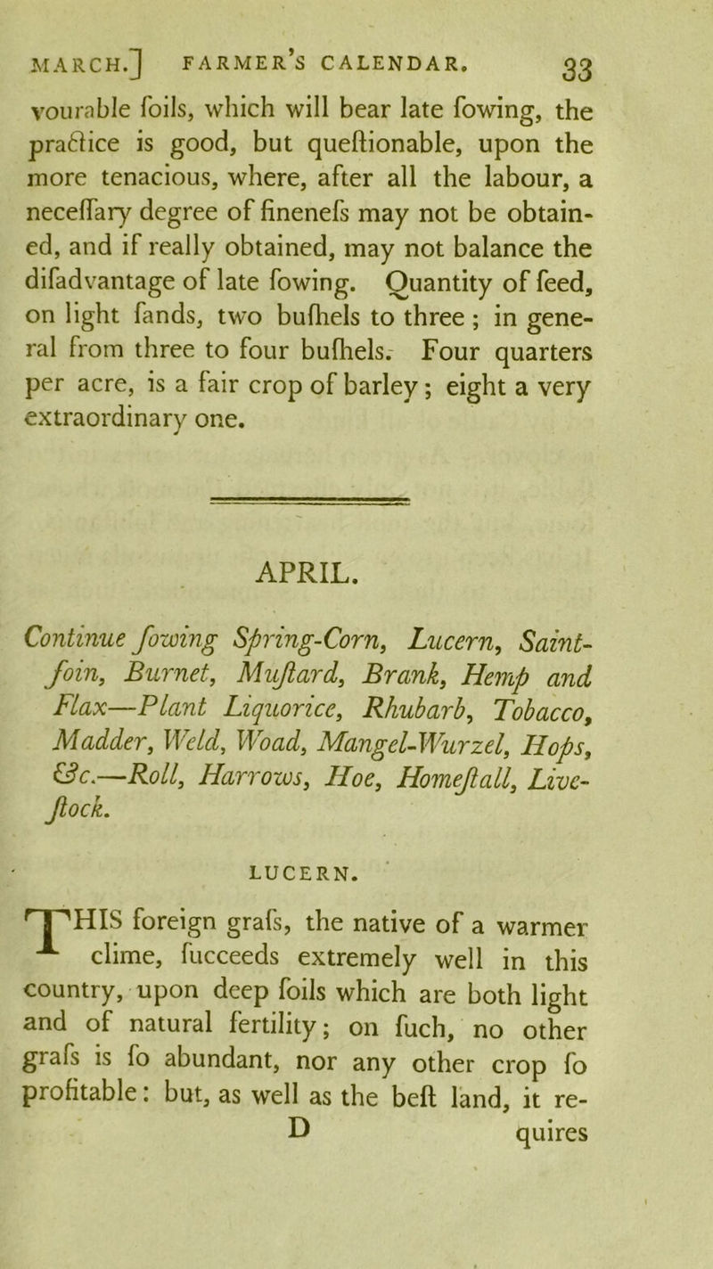 vourable foils, which will bear late fowing, the pra&ice is good, but questionable, upon the more tenacious, where, after all the labour, a necelfary degree of finenefs may not be obtain- ed, and if really obtained, may not balance the difadvantage of late fowing. Quantity of feed, on light fands, two bufhels to three; in gene- ral from three to four bufhels. Four quarters per acre, is a fair crop of barley; eight a very extraordinary one. APRIL. Continue fowing Spring-Corn, Lucern, Saint- Join, Burnet, Mujiard, Brank, Hemp and Flax—Plant Liquorice, Rhubarb, Tobacco, Madder, Weld, Woad, Mangel-Wurzel, Hops, &c.—Roll, Harrows, Hoe, Homefall, Livc- ftock. LUCERN. 'T'HIS foreign grafs, the native of a warmer A clime, fucceeds extremely well in this country, upon deep foils which are both light and of natural fertility; on fuch, no other grafs is fo abundant, nor any other crop fo profitable: but, as well as the beft land, it re- D quires