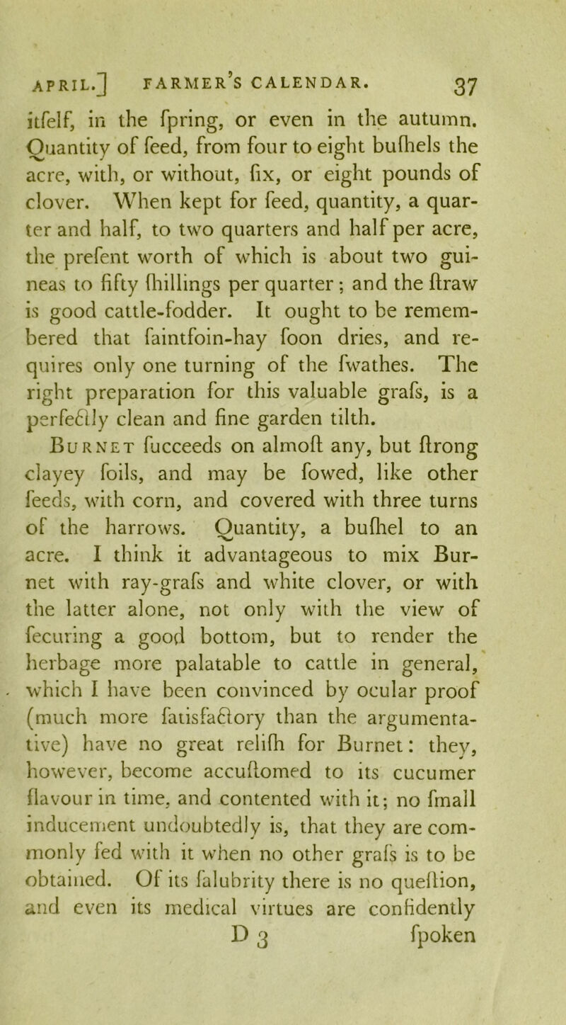 itfelf, in the fpring, or even in the autumn. Quantity of feed, from four to eight bufhels the acre, with, or without, fix, or eight pounds of clover. When kept for feed, quantity, a quar- ter and half, to two quarters and half per acre, the prefent worth of which is about two gui- neas to fifty (hillings per quarter ; and the ftraw is good cattle-fodder. It ought to be remem- bered that faintfoin-hay foon dries, and re- quires only one turning of the fwathes. The right preparation for this valuable grafs, is a perfedily clean and fine garden tilth. Burnet fucceeds on almoft any, but ftrong clayey foils, and may be fowed, like other feeds, with corn, and covered with three turns of the harrows. Quantity, a bufhel to an acre. I think it advantageous to mix Bur- net with ray-grafs and white clover, or with the latter alone, not only with the view of fecuring a good bottom, but to render the herbage more palatable to cattle in general, which I have been convinced by ocular proof (much more fatisfadlory than the argumenta- tive) have no great relifh for Burnet: they, however, become accufiomed to its cucumer flavour in time, and contented with it; no fmall inducement undoubtedly is, that they are com- monly led with it when no other grals is to be obtained. Of its lalubrity there is no quellion, and even its medical virtues are confidently D 3 fpoken