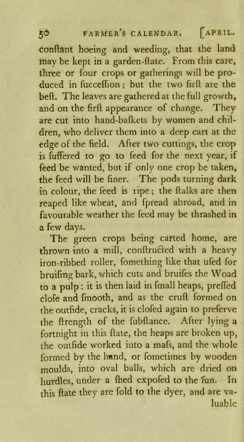 farmer’s calendar. [APRIL. conftant hoeing and weeding, that the land may be kept in a garden-ftate. From this care, three Or four crops or gatherings will be pro- duced in fucceflion; but the two firft are the beft. The leaves are gathered at the full growth, and on the firft appearance of change. They are cut into hand-bafkets by women and chil- dren, who deliver them into a deep cart at the edge of the field. After two cuttings, the crop is fuffered to go to feed for the next year, if feed be wanted, but if only one crop be taken, the feed will be finer. The pods turning dark in colour, the feed is ripe; the ftalks are then reaped like wheat, and fpread abroad, and in favourable weather the feed may be thrashed in a few days. The green crops being carted home, are thrown into a mill, conftrufted with a heavy iron-ribbed roller, fomething like that ufed for bruifing bark, which cuts and bruifes the Woad to a pulp: it is then laid in fmall heaps, prefted clofe and fmooth, and as the cruft formed on the outfide, cracks, it is clofed again to preferve the ftrength of the fubftance. After lying a fortnight in this ftate, the heaps are broken up, the outfide worked into a mafs, and the whole formed by the hand, or fometimes by wooden moulds, into oval balls, which are dried on hurdles, under a fhed expofed to the fun. In this ftate they are fold to the dyer, and are va- luable