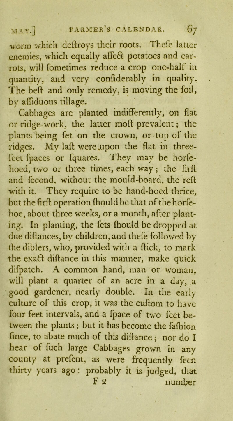 MAY.] worm which deftroys their roots. Thefe latter enemies, which equally affe£l potatoes and car- rots, will fometimes reduce a crop one-half in quantity, and very confiderably in quality. The belt and only remedy, is moving the foil, by afliduous tillage. Cabbages are planted indifferently, on flat or ridge-work, the latter moft prevalent; the plants being fet on the crown, or top of the ridges. My lafl were .upon the flat in three- feet fpaces or fquares. They may be horfe- hoed, two or three times, each way; the firft and fecond, without the mould-board, the reft with it. They require to be hand-hoed thrice, but the firft operation (hould be that of the horfe- hoe, about three weeks, or a month, after plant- ing. In planting, the fets (hould be dropped at due diftances, by children, and thefe followed by the diblers, who, provided with a flick, to mark the exaft diftance in this manner, make quick difpatch. A common hand, man or woman, will plant a quarter of an acre in a day, a good gardener, nearly double. In the early culture of this crop, it was the cuftom to have four feet intervals, and a fpace of two feet be- tween the plants; but it has become the fafhion fince, to abate much of this diftance; nor do I hear of fuch large Cabbages grown in any county at prefent, as were frequently feen thirty years ago: probably it is judged, that F 2 number