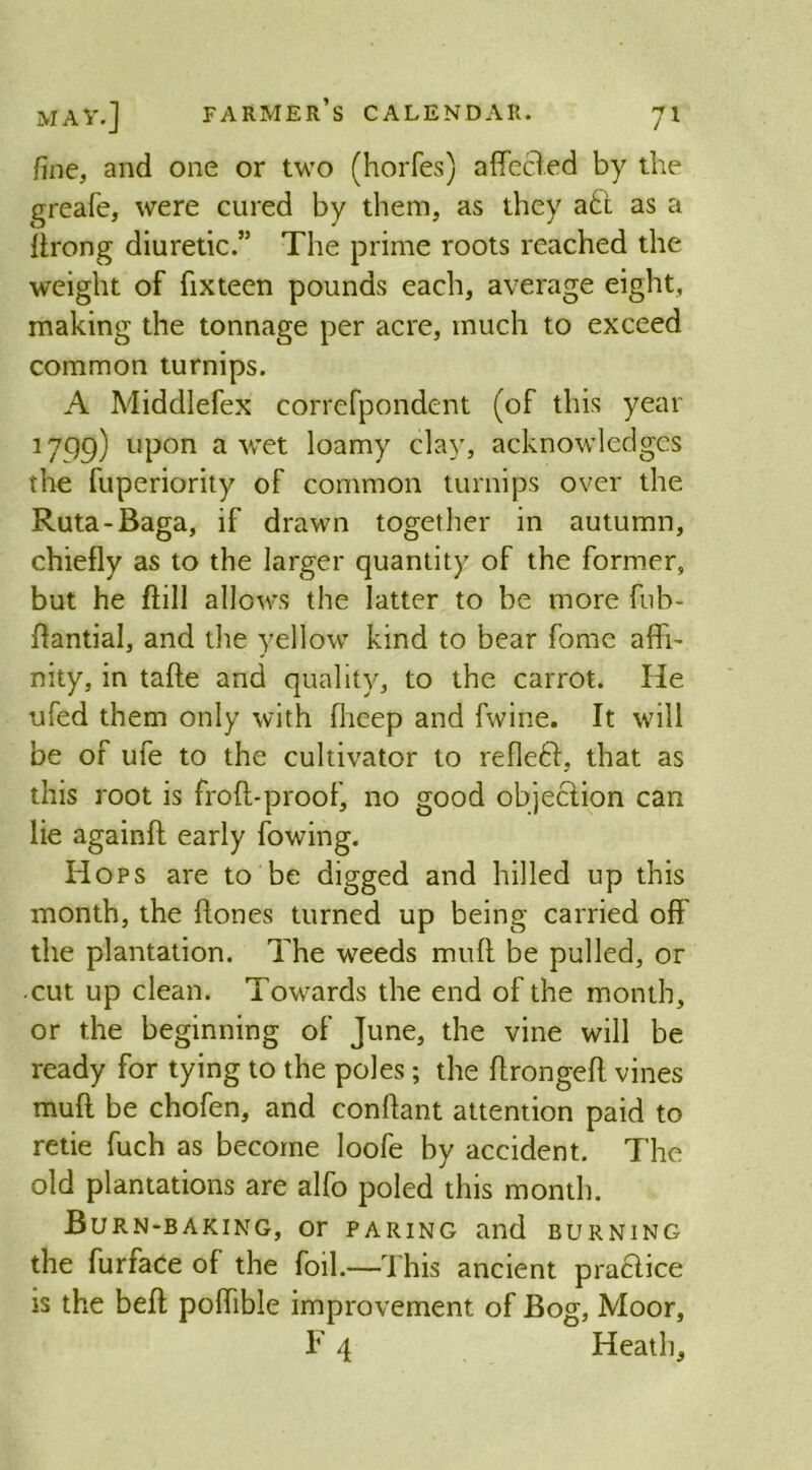 fine, and one or two (horfes) affecfed by the greafe, were cured by them, as they a£t as a flrong diuretic.” The prime roots reached the weight of fixteen pounds each, average eight, making the tonnage per acre, much to exceed common turnips. A Middlefex correfpondent (of this year 1799) upon a wet loamy clay, acknowledges the fuperiority of common turnips over the Ruta-Baga, if drawn together in autumn, chiefly as to the larger quantity of the former, but he flill allows the latter to be more fub- ffantial, and the yellow kind to bear fome affi- nity, in taffe and quality, to the carrot. He ufed them only with flieep and fwine. It will be of ufe to the cultivator to refleft, that as this root is froft-proof, no good objection can lie againfl early fowing. Hops are to be digged and hilled up this month, the hones turned up being carried off the plantation. The weeds muff be pulled, or cut up clean. Towards the end of the month, or the beginning of June, the vine will be ready for tying to the poles; the flrongeff vines muff be chofen, and conffant attention paid to retie fuch as become loofe by accident. The old plantations are alfo poled this month. Burn-baking, or paring and burning the furface of the foil.—This ancient practice is the beff poflible improvement of Bog, Moor, F 4 Heath,