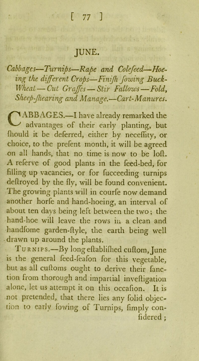 JUNE. Cabbages—Turnips—Rape and Colefeed—Hoe- ing the different Crops—Finijk fozoing Buck- wheat— Cut Graffs — Stir Fallows—Fold, Sheep-Jhearing and Manage.—Cart-Manures. CABBAGES.—I have already remarked the advantages of their early planting, but {hould it be deferred, either by necefiity, or choice, to the prefent month, it will be agreed on all hands, that no time is now to be loft. A referve of good plants in the feed-bed, for filling up vacancies, or for fucceeding turnips deftroyed by the fly, will be found convenient. The growing plants will in courfe now demand another horfe and hand-hoeing, an interval of about ten days being left between the two; the hand-hoe will leave the rows in a clean and liandfome garden-ftyle, the earth being well drawn up around the plants. Turnips.—By longeftablifhed cuftoin,June is the general feed-feafon for this vegetable, but as all cuftoms ought to derive their fanc- tion from thorough and impartial inveftigation alone, let us attempt it on this occafion. It is not pretended, that there lies any folid objec- tion to early lowing of Turnips, Amply con- fidered ;