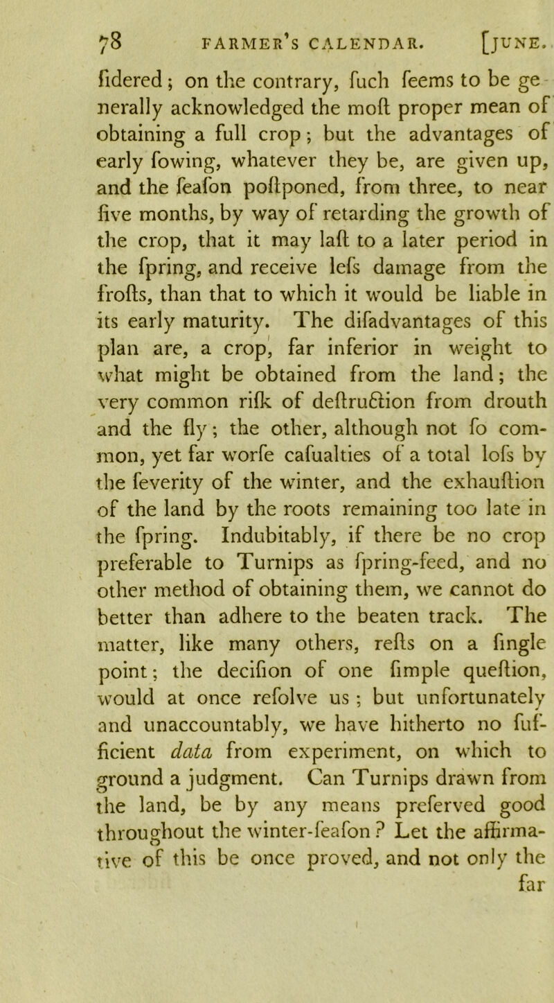 fidered ; on the contrary, fuch Teems to be ge nerally acknowledged the mod proper mean of obtaining a full crop; but the advantages of early fowing, whatever they be, are given up, and the feafon poffponed, from three, to near five months, by way of retarding the growth of the crop, that it may laft to a later period in the fpring, and receive lefs damage from the frofts, than that to which it would be liable in its early maturity. The difadvantages of this plan are, a crop, far inferior in weight to what might be obtained from the land; the very common rifk of deftru&ion from drouth and the fly; the other, although not To com- mon, yet far worfe cafualties of a total lofs by the feverity of the winter, and the exhauftion of the land by the roots remaining too late in the fpring. Indubitably, if there be no crop preferable to Turnips as fpring-feed, and no other method of obtaining them, we cannot do better than adhere to the beaten track. The matter, like many others, refts on a Angle point; the decifion of one Ample queftion, would at once refolve us ; but unfortunately and unaccountably, we have hitherto no fuf- ficient data from experiment, on which to ground a judgment. Can Turnips drawn from the land, be by any means preferved good throughout the winter-feafon ? Let the affirma- tive of this be once proved, and not only the far