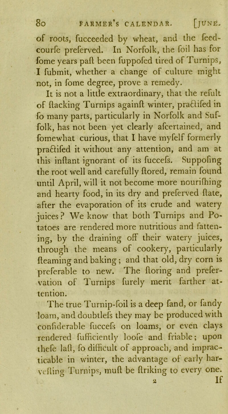 of roots, fucceeded by wheat, and the feed- courfe preferved. In Norfolk, the foil has for fome years paft been fuppofed tired of Turnips, I fubmit, whether a change of culture might not, in fome degree, prove a remedy. It is not a little extraordinary, that the remit of (lacking Turnips againft winter, pra&ifed in fo many parts, particularly in Norfolk and Suf- folk, has not been yet clearly afcertained, and fomewhat curious, that I have myfelf formerly pradlifed it without any attention, and am at this inftant ignorant of its fuccefs. Suppofing the root well and carefully ftored, remain found until April, will it not become more nourifhing and hearty food, in its dry and preferved Hate, after the evaporation of its crude and watery juices? We know that both Turnips and Po- tatoes are rendered more nutritious and fatten- ing, by the draining off their watery juices, through the means of cookery, particularly {learning and baking ; and that old, dry corn is preferable to new. The ftoring and prefer- vation of Turnips furely merit farther at- tention. The true Turnip-foil is a deep fand, or fandy loam, and doubtlefs they may be produced with confiderable fuccefs on loams, or even clays rendered fufficiently loofe and friable; upon thefe lafl, fo difficult of approach, and imprac- ticable in winter, the advantage of early har- velling Turnips, mult be ftriking to every one.