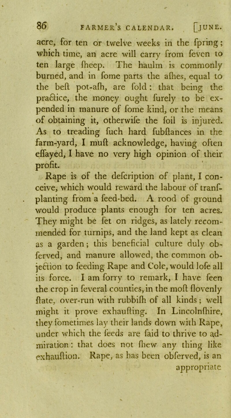 acre, for ten or twelve weeks in the fpring; which time, an acre will carry from feven to ten large fheep. The haulm is commonly burned, and in fome parts the afhes, equal to the bell pot-afh, are fold: that being the pra&ice, the money ought furely to be ex- pended in manure of fome kind, or the means of obtaining it, otherwife the foil is injured. As to treading fuch hard fubflances in the farm-yard, I mull acknowledge, having often effayed, I have no very high opinion of their profit. Rape is of the defcription of plant, I con- ceive, which would reward the labour of tranf- planting from a feed-bed. A rood of ground would produce plants enough for ten acres. They might be fet on ridges, as lately recom- mended for turnips, and the land kept as clean as a garden; this beneficial culture duly ob~ ferved, and manure allowed, the common ob- jection to feeding Rape and Cole, would lofe all its force. I am forry to remark, I have feen the crop in feveral counties, in the mofl flovenly {late, over-run with rubbifh of all kinds; well might it prove exhaufling. In Lincolnfhire, they fometimes lay their lands down with Rape, under which the feeds are faid to thrive to ad- miration : that does not {hew any thing like exhauflion. Rape, as has been obferved, is an appropriate