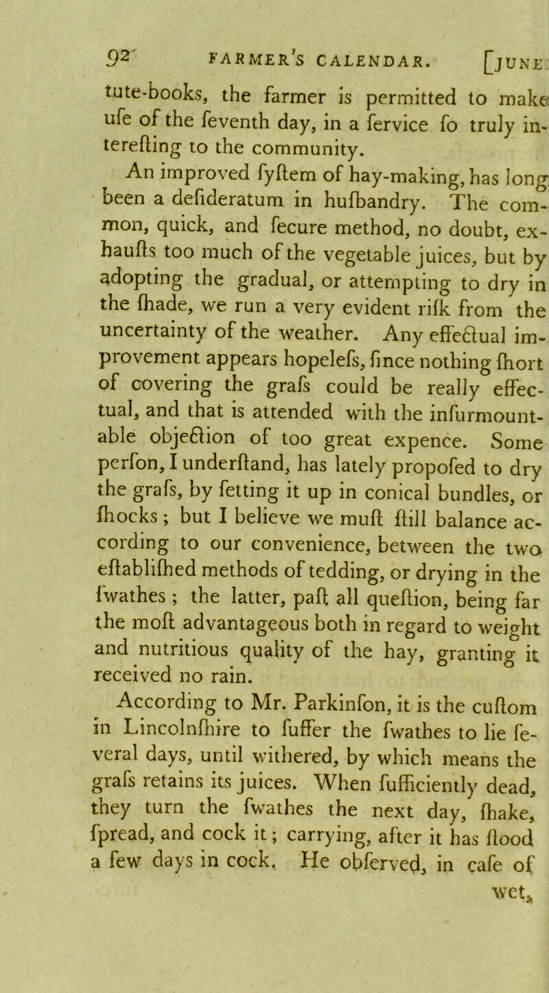 tute-books, the farmer is permitted to make ufe of the feventh day, in a fervice fo truly in- tereffing to the community. An improved fyffem of hay-making, has long been a defideratum in hufbandry. The com- mon, quick, and fecure method, no doubt, ex- haufts too much of the vegetable juices, but by adopting the gradual, or attempting to dry in the {hade, we run a very evident rifk from the uncertainty of the weather. Any effeaual im- provement appears hopelefs, fince nothing (hort of covering the grafs could be really effec- tual, and that is attended with the infurmount- able objeftion of too great expence. Some perfon, I underhand, has lately propofed to dry the grafs, by felting it up in conical bundles, or fhocks; but I believe we muff {fill balance ac- cording to our convenience, between the two eff ablifhed methods of tedding, or drying in the fwathes; the latter, paff all queflion, being far the moff advantageous both in regard to weight and nutritious quality of the hay, granting it received no rain. According to Mr. Parkinfon, it is the cuflom in Lincolnfhire to fuffer the fwathes to lie fe- veral days, until withered, by which means the grafs retains its juices. When fufficiently dead, they turn the fwathes the next day, fhake, fpread, and cock it; carrying, after it has flood a few days in cock. He obferved, in cafe of wet*