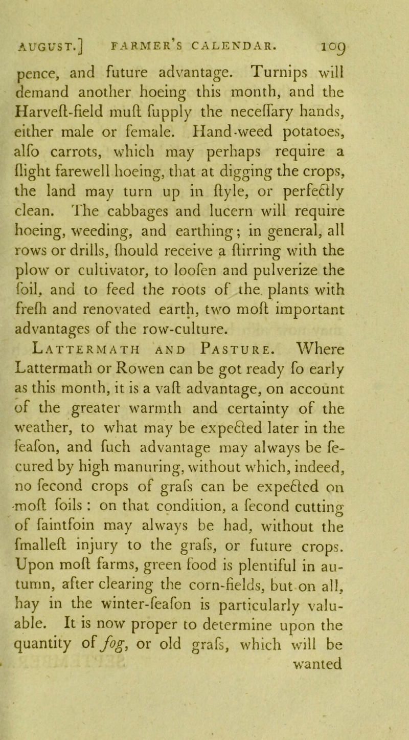 pence, and future advantage. Turnips will demand another hoeing this month, and the Harved-field mud fupply the necedary hands, either male or female. Hand-weed potatoes, alfo carrots, which may perhaps require a (light farewell hoeing, that at digging the crops, the land may turn up in dyle, or perfectly clean. The cabbages and lucern will require hoeing, weeding, and earthing; in general, all rows or drills, (hould receive a ftirring with the plow or cultivator, to loofen and pulverize the foil, and to feed the roots of the plants with fre(h and renovated earth, two mod important advantages of the row-culture. Lattermath and Pasture. Where Lattermath or Rowen can be got ready fo early as this month, it is a vafl advantage, on account of the greater warmth and certainty of the weather, to what may be expefited later in the feafon, and fucli advantage may always be fe- cured by high manuring, without which, indeed, no fecond crops of grafs can be expefted on -mod foils : on that condition, a fecond cutting of faintfoin may always be had, without the frnalled injury to the grafs, or future crops. Upon mod farms, green food is plentiful in au- tumn, after clearing the corn-fields, but on all, hay in the winter-feafon is particularly valu- able. It is now proper to determine upon the quantity of fog, or old grafs, which will be wanted