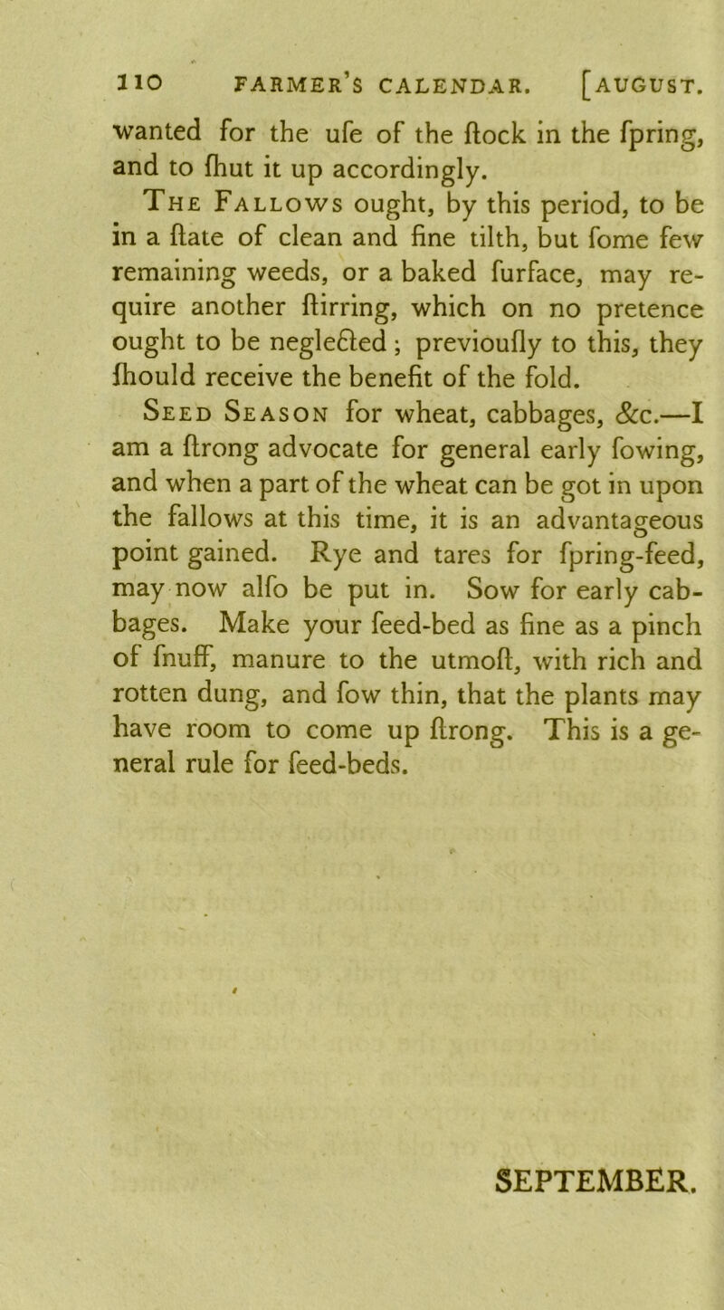 wanted for the ufe of the flock in the fpring, and to {hut it up accordingly. The Fallows ought, by this period, to be in a flate of clean and fine tilth, but fome few remaining weeds, or a baked furface, may re- quire another flirring, which on no pretence ought to be neglefled; previoufly to this, they fhould receive the benefit of the fold. Seed Season for wheat, cabbages, &c.—I am a flrong advocate for general early fowing, and when a part of the wheat can be got in upon the fallows at this time, it is an advantageous point gained. Rye and tares for fpring-feed, may now alfo be put in. Sow for early cab- bages. Make your feed-bed as fine as a pinch of fnuff, manure to the utmofl, with rich and rotten dung, and fow thin, that the plants may have room to come up flrong. This is a ge- neral rule for feed-beds. SEPTEMBER.