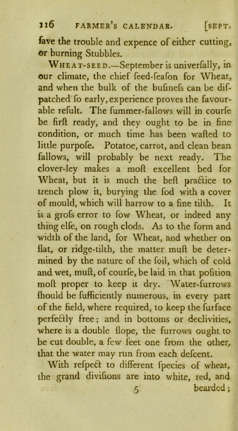 fave the trouble and expence of either cutting, or burning Stubbles. Wheat-seed.—September is univerfally, in our climate, the chief feed-feafon for Wheat, and when the bulk of the bufinefs can be dif- patched To early, experience proves the favour- able refult. The fummer-fallows will in courfe be firft ready, and they ought to be in fine condition, or much time has been wafted to little purpofe. Potatoe, carrot, and clean bean fallows, will probably be next ready. The clover-ley makes a moft excellent bed for Wheat, but it is much the beft praftice to trench plow it, burying the fod with a cover of mould, which will harrow to a fine tilth. It is a grofs error to low Wheat, or indeed any thing elfe, on rough clods. As to the form and width of the land, for Wheat, and whether on flat, or ridge-tilth, the matter muft be deter- mined by the nature of the foil, which of cold and wet, muft, of courfe, be laid in that pofition moft proper to keep it dry. Water-furrows {hould be fufficiently numerous, in every part of the field, where required, to keep the furface perfe&ly free; and in bottoms or declivities, where is a double dope, the furrows ought to be cut double, a few feet one from the other, that the water may run from each defcent. With refpeft to different fpecies of wheat, the grand divifions are into white, red, and 5 bearded;