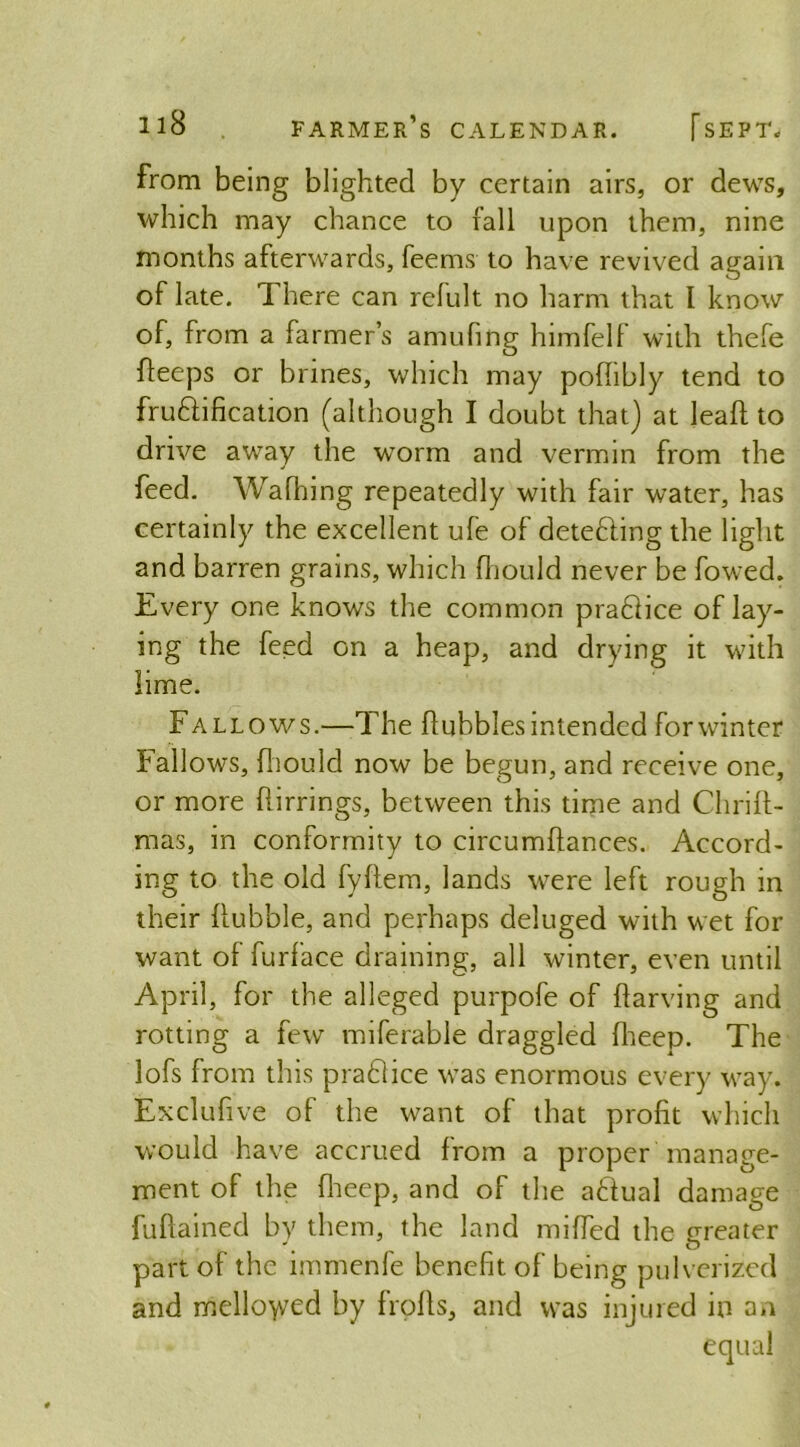 from being blighted by certain airs, or dews, which may chance to rail upon them, nine months afterwards, Teems to have revived again of late. There can refult no harm that l know of, from a farmer’s amufing himfelf with thefe fleeps or brines, which may pofhbly tend to fruftification (although I doubt that) at lead: to drive away the worm and vermin from the feed. Wafhing repeatedly with fair water, has certainly the excellent ufe of detedling the light and barren grains, which fhould never be fowed. Every one knows the common practice of lay- ing the feed on a heap, and drying it with lime. Fallows.—The hubbies intended for winter Fallows, fhould now be begun, and receive one, or more flirrings, between this time and Chrift- mas, in conformity to circumftances. Accord- ing to the old fyftem, lands were left rough in their Rubble, and perhaps deluged with wet for want of furface draining, all winter, even until April, for the alleged purpofe of flarving and rotting a few miferable draggled fheep. The lofs from this pradlice was enormous every way. Exclufive of the want of that profit which would have accrued from a proper manage- ment of the fheep, and of the a£Tual damage fuftained by them, the land miffed the greater part of the immenfe benefit of being pulverized and mellowed by frofls, and was injured in an equal