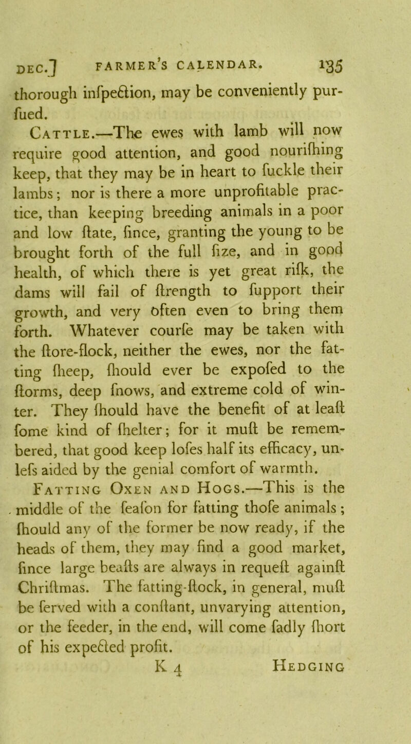 thorough infpe&ion, may be conveniently pur- fued. Cattle.—The ewes with lamb will now require good attention, and good nourifhing keep, that they may be in heart to fuckle their lambs; nor is there a more unprofitable prac- tice, than keeping breeding animals in a poor and low (late, fince, granting the young to be brought forth of the full fize, and in good health, of which there is yet great rifk, the dams will fail of ftrength to fupport their growth, and very often even to bring them forth. Whatever courfe may be taken with the ftore-flock, neither the ewes, nor the fat^ ting ffieep, fliould ever be expofed to the {forms, deep fnows, and extreme cold of win- ter. They Ihould have the benefit of at lead fome kind of fhelter; for it muft be remem- bered, that good keep lofes half its efficacy, un- lefs aided by the genial comfort of warmth. Fatting Oxen and Hogs.—This is the . middle of the feafon for fatting thofe animals ; ffiould any of the former be now ready, if the heads of them, they may find a good market, fince large beads are always in requed againd Chridmas. The fatting-dock, in general, mud be ferved with a condant, unvarying attention, or the feeder, in the end, will come fadly ffiort of his expe&ed profit. k4 Hedging